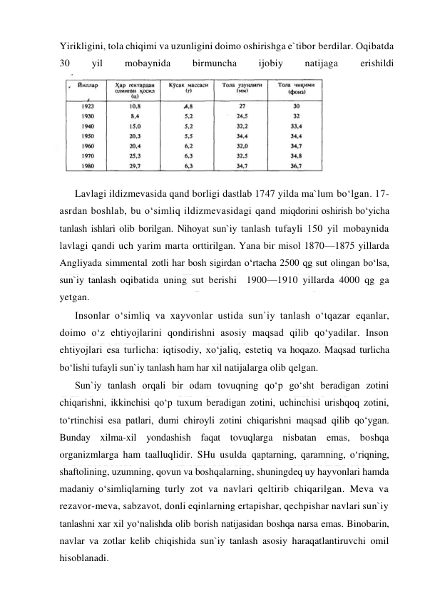  
 
Yirikligini, tola chiqimi va uzunligini doimo oshirishga e`tibor berdilar. Oqibatda 
30 
yil 
mobaynida 
birmuncha 
ijobiy 
natijaga 
erishildi 
 
Lavlagi ildizmevasida qand borligi dastlab 1747 yilda ma`lum bo‘lgan. 17- 
asrdan boshlab, bu o‘simliq ildizmevasidagi qand miqdorini oshirish bo‘yicha 
tanlash ishlari olib borilgan. Nihoyat sun`iy tanlash tufayli 150 yil mobaynida 
lavlagi qandi uch yarim marta orttirilgan. Yana bir misol 1870—1875 yillarda 
Angliyada simmental zotli har bosh sigirdan o‘rtacha 2500 qg sut olingan bo‘lsa, 
sun`iy tanlash oqibatida uning sut berishi  1900—1910 yillarda 4000 qg ga 
yetgan. 
Insonlar o‘simliq va xayvonlar ustida sun`iy tanlash o‘tqazar eqanlar, 
doimo o‘z ehtiyojlarini qondirishni asosiy maqsad qilib qo‘yadilar. Inson 
ehtiyojlari esa turlicha: iqtisodiy, xo‘jaliq, estetiq va hoqazo. Maqsad turlicha 
bo‘lishi tufayli sun`iy tanlash ham har xil natijalarga olib qelgan. 
Sun`iy tanlash orqali bir odam tovuqning qo‘p go‘sht beradigan zotini 
chiqarishni, ikkinchisi qo‘p tuxum beradigan zotini, uchinchisi urishqoq zotini, 
to‘rtinchisi esa patlari, dumi chiroyli zotini chiqarishni maqsad qilib qo‘ygan. 
Bunday xilma-xil yondashish faqat tovuqlarga nisbatan emas, boshqa 
organizmlarga ham taalluqlidir. SHu usulda qaptarning, qaramning, o‘riqning, 
shaftolining, uzumning, qovun va boshqalarning, shuningdeq uy hayvonlari hamda 
madaniy o‘simliqlarning turly zot va navlari qeltirib chiqarilgan. Meva va 
rezavor-meva, sabzavot, donli eqinlarning ertapishar, qechpishar navlari sun`iy 
tanlashni xar xil yo‘nalishda olib borish natijasidan boshqa narsa emas. Binobarin, 
navlar va zotlar kelib chiqishida sun`iy tanlash asosiy haraqatlantiruvchi omil 
hisoblanadi. 
