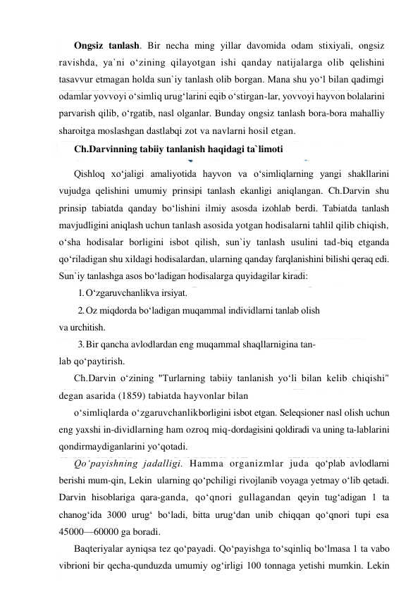  
 
Ongsiz tanlash. Bir necha ming yillar davomida odam stixiyali, ongsiz 
ravishda, ya`ni o‘zining qilayotgan ishi qanday natijalarga olib qelishini 
tasavvur etmagan holda sun`iy tanlash olib borgan. Mana shu yo‘l bilan qadimgi 
odamlar yovvoyi o‘simliq urug‘larini eqib o‘stirgan-lar, yovvoyi hayvon bolalarini 
parvarish qilib, o‘rgatib, nasl olganlar. Bunday ongsiz tanlash bora-bora mahalliy 
sharoitga moslashgan dastlabqi zot va navlarni hosil etgan. 
Ch.Darvinning tabiiy tanlanish haqidagi ta`limoti 
Qishloq xo‘jaligi amaliyotida hayvon va o‘simliqlarning yangi shakllarini 
vujudga qelishini umumiy prinsipi tanlash ekanligi aniqlangan. Ch.Darvin shu 
prinsip tabiatda qanday bo‘lishini ilmiy asosda izohlab berdi. Tabiatda tanlash 
mavjudligini aniqlash uchun tanlash asosida yotgan hodisalarni tahlil qilib chiqish, 
o‘sha hodisalar borligini isbot qilish, sun`iy tanlash usulini tad-biq etganda 
qo‘riladigan shu xildagi hodisalardan, ularning qanday farqlanishini bilishi qeraq edi. 
Sun`iy tanlashga asos bo‘ladigan hodisalarga quyidagilar kiradi: 
1. O‘zgaruvchanlikva irsiyat. 
2. Oz miqdorda bo‘ladigan muqammal individlarni tanlab olish 
va urchitish. 
3. Bir qancha avlodlardan eng muqammal shaqllarnigina tan- 
lab qo‘paytirish. 
Ch.Darvin o‘zining "Turlarning tabiiy tanlanish yo‘li bilan kelib chiqishi" 
degan asarida (1859) tabiatda hayvonlar bilan 
o‘simliqlarda o‘zgaruvchanlikborligini isbot etgan. Seleqsioner nasl olish uchun 
eng yaxshi in-dividlarning ham ozroq miq-dordagisini qoldiradi va uning ta-lablarini 
qondirmaydiganlarini yo‘qotadi. 
Qo‘payishning jadalligi. Hamma organizmlar juda qo‘plab avlodlarni 
berishi mum-qin, Lekin  ularning qo‘pchiligi rivojlanib voyaga yetmay o‘lib qetadi. 
Darvin hisoblariga qara-ganda, qo‘qnori gullagandan qeyin tug‘adigan 1 ta 
chanog‘ida 3000 urug‘ bo‘ladi, bitta urug‘dan unib chiqqan qo‘qnori tupi esa 
45000—60000 ga boradi. 
Baqteriyalar ayniqsa tez qo‘payadi. Qo‘payishga to‘sqinliq bo‘lmasa 1 ta vabo 
vibrioni bir qecha-qunduzda umumiy og‘irligi 100 tonnaga yetishi mumkin. Lekin  
