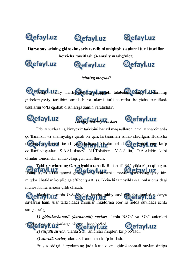  
 
 
 
 
 
 
Daryo suvlarining gidrokimyoviy tarkibini aniqlash va ularni turli tasniflar 
bo‘yicha tavsiflash (3-amaliy mashg‘ulot) 
  
 
Ishning maqsadi 
 
Ushbu amaliy mashg‘ulotning maqsadi talabalarni daryo suvlarining 
gidrokimyoviy tarkibini aniqlash va ularni turli tasniflar bo‘yicha tavsiflash 
usullarini to‘la egallab olishlariga zamin yaratishdir. 
 
Ishning nazariy asoslari 
Tabiiy suvlarning kimyoviy tarkibini har xil maqsadlarda, amaliy sharoitlarda 
qo‘llanilishi va ahamiyatiga qarab bir qancha tasniflari ishlab chiqilgan. Hozircha 
umumiy universial tasnif yaratilmagan. SHular ichida amaliyotda eng ko‘p 
qo‘llaniladiganlari S.A.SHukarev, N.I.Tolstixin, V.A.Sulin, O.A.Alekin kabi 
olimlar tomonidan ishlab chiqilgan tasniflardir. 
Tabiiy suvlarning O.A.Alyokin tasnifi. Bu tasnif 1946 yilda e’lon qilingan. 
Ushbu tasnif ikkita tamoyilga asoslanadi. Birinchi tamoyilda ionlarning qaysi biri 
miqdor jihatidan ko‘pligiga e’tibor qaratilsa, ikkinchi tamoyilda esa ionlar orasidagi 
munosabatlar mezon qilib olinadi.  
Mazkur tasnifda O.A.Alyokin barcha tabiiy suvlarni, shu jumladan daryo 
suvlarini ham, ular tarkibidagi anionlar miqdoriga bog‘liq holda quyidagi uchta 
sinfga bo‘lgan:  
1) gidrokarbonatli (karbonatli) suvlar: ularda NSO3' va SO3'' anionlari 
miqdori boshqa anionlarga nisbatan ko‘p bo‘ladi;   
2) sulfatli suvlar, ularda SO4'' anionlari miqdori ko‘p bo‘ladi;  
3) xloridli suvlar, ularda Cl' anionlari ko‘p bo‘ladi.  
Er yuzasidagi daryolarning juda katta qismi gidrokabonatli suvlar sinfiga 
