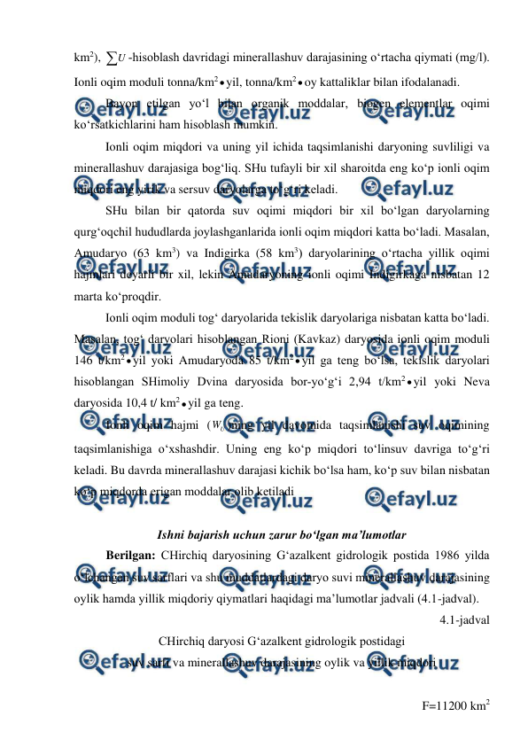  
 
 
km2), U ­hisoblash davridagi minerallashuv darajasining o‘rtacha qiymati (mg/l). 
Ionli oqim moduli tonna/km2yil, tonna/km2oy kattaliklar bilan ifodalanadi. 
Bayon etilgan yo‘l bilan organik moddalar, biogen elementlar oqimi 
ko‘rsatkichlarini ham hisoblash mumkin. 
 
Ionli oqim miqdori va uning yil ichida taqsimlanishi daryoning suvliligi va 
minerallashuv darajasiga bog‘liq. SHu tufayli bir xil sharoitda eng ko‘p ionli oqim 
miqdori eng yirik va sersuv daryolarga to‘g‘ri keladi. 
SHu bilan bir qatorda suv oqimi miqdori bir xil bo‘lgan daryolarning 
qurg‘oqchil hududlarda joylashganlarida ionli oqim miqdori katta bo‘ladi. Masalan, 
Amudaryo (63 km3) va Indigirka (58 km3) daryolarining o‘rtacha yillik oqimi 
hajmlari deyarli bir xil, lekin Amudaryoning ionli oqimi Indigirkaga nisbatan 12 
marta ko‘proqdir. 
 
Ionli oqim moduli tog‘ daryolarida tekislik daryolariga nisbatan katta bo‘ladi. 
Masalan, tog‘ daryolari hisoblangan Rioni (Kavkaz) daryosida ionli oqim moduli 
146 t/km2yil yoki Amudaryoda 85 t/km2yil ga teng bo‘lsa, tekislik daryolari 
hisoblangan SHimoliy Dvina daryosida bor­yo‘g‘i 2,94 t/km2yil yoki Neva 
daryosida 10,4 t/ km2yil ga teng. 
Ionli oqim hajmi (
U
W )ning yil davomida taqsimlanishi suv oqimining 
taqsimlanishiga o‘xshashdir. Uning eng ko‘p miqdori to‘linsuv davriga to‘g‘ri 
keladi. Bu davrda minerallashuv darajasi kichik bo‘lsa ham, ko‘p suv bilan nisbatan 
ko‘p miqdorda erigan moddalar olib ketiladi 
 
Ishni bajarish uchun zarur bo‘lgan ma’lumotlar 
Berilgan: CHirchiq daryosining G‘azalkent gidrologik postida 1986 yilda 
o‘lchangan suv sarflari va shu muddatlardagi daryo suvi minerallashuv darajasining 
oylik hamda yillik miqdoriy qiymatlari haqidagi ma’lumotlar jadvali (4.1-jadval). 
4.1-jadval 
CHirchiq daryosi G‘azalkent gidrologik postidagi  
suv sarfi va minerallashuv darajasining oylik va yillik miqdori 
 
F=11200 km2 
