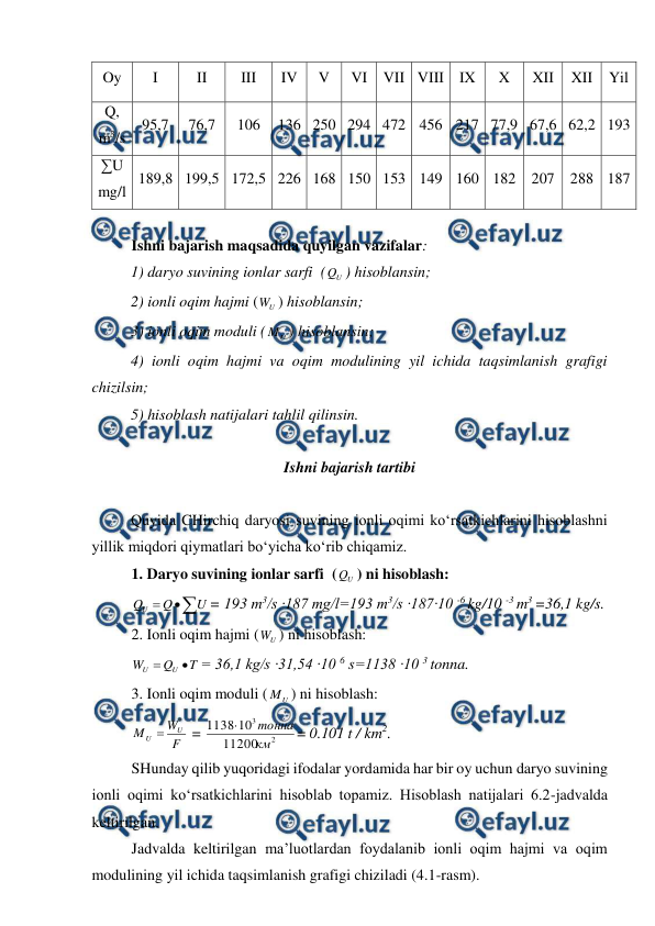  
 
 
Oy 
I 
II 
III 
IV 
V 
VI VII VIII IX 
X 
XII 
XII 
Yil 
Q, 
m3/s 
95,7 
76,7 
106 
136 250 294 472 456 217 77,9 67,6 62,2 193 
∑U 
mg/l 
189,8 199,5 172,5 226 168 150 153 149 160 182 207 288 187 
 
Ishni bajarish maqsadida quyilgan vazifalar: 
 
1) daryo suvining ionlar sarfi  (
U
Q ) hisoblansin; 
2) ionli oqim hajmi (
U
W ) hisoblansin; 
3) ionli oqim moduli (
U
M ) hisoblansin; 
4) ionli oqim hajmi va oqim modulining yil ichida taqsimlanish grafigi 
chizilsin; 
5) hisoblash natijalari tahlil qilinsin. 
 
Ishni bajarish tartibi 
 
 
Quyida CHirchiq daryosi suvining ionli oqimi ko‘rsatkichlarini hisoblashni 
yillik miqdori qiymatlari bo‘yicha ko‘rib chiqamiz. 
1. Daryo suvining ionlar sarfi  (
U
Q ) ni hisoblash: 



U
Q
QU
= 193 m3/s ∙187 mg/l=193 m3/s ∙187∙10 -6 kg/10 -3 m3 =36,1 kg/s. 
2. Ionli oqim hajmi (
U
W ) ni hisoblash: 
T
Q
W
U
U


= 36,1 kg/s ∙31,54 ∙10 6 s=1138 ∙10 3 tonna. 
3. Ionli oqim moduli (
U
M ) ni hisoblash: 
F
W
M
U
U 
 = 
2
3
11200
10
1138
км
тонна

= 0.101 t / km2. 
SHunday qilib yuqoridagi ifodalar yordamida har bir oy uchun daryo suvining 
ionli oqimi ko‘rsatkichlarini hisoblab topamiz. Hisoblash natijalari 6.2-jadvalda 
keltirilgan. 
Jadvalda keltirilgan ma’luotlardan foydalanib ionli oqim hajmi va oqim 
modulining yil ichida taqsimlanish grafigi chiziladi (4.1-rasm). 
