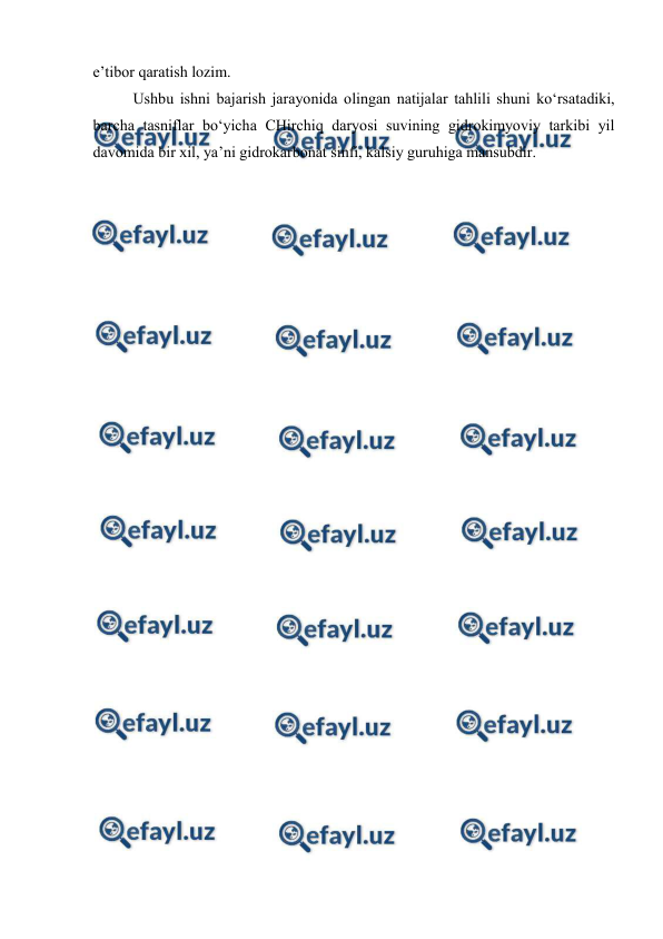  
 
 
e’tibor qaratish lozim. 
Ushbu ishni bajarish jarayonida olingan natijalar tahlili shuni ko‘rsatadiki, 
barcha tasniflar bo‘yicha CHirchiq daryosi suvining gidrokimyoviy tarkibi yil 
davomida bir xil, ya’ni gidrokarbonat sinfi, kalsiy guruhiga mansubdir. 
 
  
