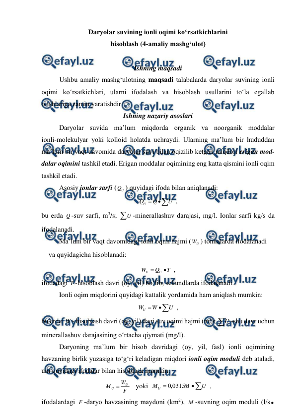  
 
 
Daryolar suvining ionli oqimi ko‘rsatkichlarini  
hisoblash (4-amaliy mashg‘ulot)  
 
Ishning maqsadi 
Ushbu amaliy mashg‘ulotning maqsadi talabalarda daryolar suvining ionli 
oqimi ko‘rsatkichlari, ularni ifodalash va hisoblash usullarini to‘la egallab 
olishlariga zamin yaratishdir. 
Ishning nazariy asoslari 
Daryolar suvida ma’lum miqdorda organik va noorganik moddalar 
ionli­molekulyar yoki kolloid holatda uchraydi. Ularning ma’lum bir hududdan 
ma’lum bir vaqt davomida daryolar suvi bilan oqizilib ketgan miqdori erigan mod-
dalar oqimini tashkil etadi. Erigan moddalar oqimining eng katta qismini ionli oqim 
tashkil etadi. 
 
Asosiy ionlar sarfi (
U
Q ) quyidagi ifoda bilan aniqlanadi: 



U
Q
QU
 , 
bu erda Q ­suv sarfi, m3/s; U ­minerallashuv darajasi, mg/l. Ionlar sarfi kg/s da 
ifodalanadi. 
 
Ma’lum bir vaqt davomidagi ionli oqim hajmi (
U
W ) tonnalarda ifodalanadi 
va quyidagicha hisoblanadi: 
T
Q
W
U
U


 , 
ifodadagi T ­hisoblash davri (oy, yil) bo‘lib, sekundlarda ifodalanadi. 
Ionli oqim miqdorini quyidagi kattalik yordamida ham aniqlash mumkin: 



U
W
W
U
 , 
bu erda: W ­ hisoblash davri (oy, yil) dagi suv oqimi hajmi (m3); U ­shu davr uchun 
minerallashuv darajasining o‘rtacha qiymati (mg/l). 
Daryoning ma’lum bir hisob davridagi (oy, yil, fasl) ionli oqimining 
havzaning birlik yuzasiga to‘g‘ri keladigan miqdori ionli oqim moduli deb ataladi, 
uni quyidagi ifodalar bilan hisoblash mumkin: 
F
W
M
U
U 
   yoki  



U
M
MU
0315
,
0
 , 
ifodalardagi F ­daryo havzasining maydoni (km2), M ­suvning oqim moduli (l/s

