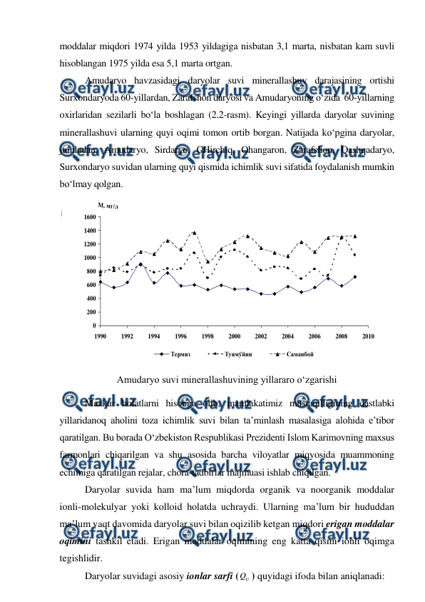  
 
 
moddalar miqdori 1974 yilda 1953 yildagiga nisbatan 3,1 marta, nisbatan kam suvli 
hisoblangan 1975 yilda esa 5,1 marta ortgan. 
Amudaryo havzasidagi daryolar suvi minerallashuv darajasining ortishi 
Surxondaryoda 60­yillardan, Zarafshon daryosi va Amudaryoning o‘zida  60­yillarning 
oxirlaridan sezilarli bo‘la boshlagan (2.2-rasm). Keyingi yillarda daryolar suvining 
minerallashuvi ularning quyi oqimi tomon ortib borgan. Natijada ko‘pgina daryolar, 
jumladan, Amudaryo, Sirdaryo, CHirchiq, Ohangaron, Zarafshon, Qashqadaryo, 
Surxondaryo suvidan ularning quyi qismida ichimlik suvi sifatida foydalanish mumkin 
bo‘lmay qolgan.  
 
Amudaryo suvi minerallashuvining yillararo o‘zgarishi 
 
Mazkur holatlarni hisobga olib, mamlakatimiz mustaqilligining dastlabki 
yillaridanoq aholini toza ichimlik suvi bilan ta’minlash masalasiga alohida e’tibor 
qaratilgan. Bu borada O‘zbekiston Respublikasi Prezidenti Islom Karimovning maxsus 
farmonlari chiqarilgan va shu asosida barcha viloyatlar miqyosida muammoning 
echimiga qaratilgan rejalar, chora-tadbirlar majmuasi ishlab chiqilgan. 
Daryolar suvida ham ma’lum miqdorda organik va noorganik moddalar 
ionli­molekulyar yoki kolloid holatda uchraydi. Ularning ma’lum bir hududdan 
ma’lum vaqt davomida daryolar suvi bilan oqizilib ketgan miqdori erigan moddalar 
oqimini tashkil etadi. Erigan moddalar oqimining eng katta qismi ionli oqimga 
tegishlidir. 
 
Daryolar suvidagi asosiy ionlar sarfi (
U
Q ) quyidagi ifoda bilan aniqlanadi: 
0
200
400
600
800
1000
1200
1400
1600
1990
1992
1994
1996
1998
2000
2002
2004
2006
2008
2010
М, мг/л
Термиз
Туямўйин
Саманбой
