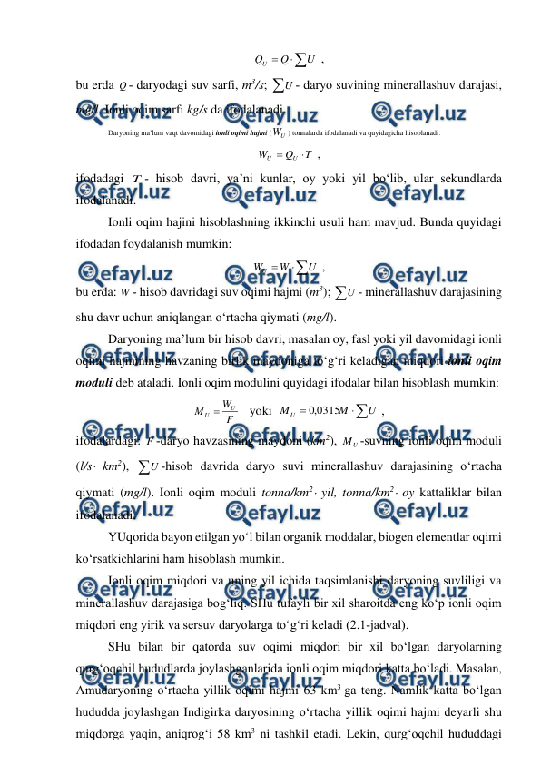  
 
 



U
Q
QU
 , 
bu erda Q ­ daryodagi suv sarfi, m3/s; U ­ daryo suvining minerallashuv darajasi, 
mg/l. Ionli oqim sarfi kg/s da ifodalanadi. 
 
Daryoning ma’lum vaqt davomidagi ionli oqimi hajmi (
U
W
) tonnalarda ifodalanadi va quyidagicha hisoblanadi: 
T
Q
W
U
U


 , 
ifodadagi T ­ hisob davri, ya’ni kunlar, oy yoki yil bo‘lib, ular sekundlarda 
ifodalanadi. 
Ionli oqim hajini hisoblashning ikkinchi usuli ham mavjud. Bunda quyidagi 
ifodadan foydalanish mumkin: 



U
W
WU
 , 
bu erda: W ­ hisob davridagi suv oqimi hajmi (m3); U ­ minerallashuv darajasining 
shu davr uchun aniqlangan o‘rtacha qiymati (mg/l). 
Daryoning ma’lum bir hisob davri, masalan oy, fasl yoki yil davomidagi ionli 
oqimi hajmining havzaning birlik maydoniga to‘g‘ri keladigan miqdori ionli oqim 
moduli deb ataladi. Ionli oqim modulini quyidagi ifodalar bilan hisoblash mumkin: 
F
W
M
U
U 
   yoki  



U
M
MU
0315
,
0
 , 
ifodalardagi: F ­daryo havzasining maydoni (km2), 
U
M ­suvning ionli oqim moduli 
(l/s km2), U ­hisob davrida daryo suvi minerallashuv darajasining o‘rtacha 
qiymati (mg/l). Ionli oqim moduli tonna/km2 yil, tonna/km2 oy kattaliklar bilan 
ifodalanadi. 
YUqorida bayon etilgan yo‘l bilan organik moddalar, biogen elementlar oqimi 
ko‘rsatkichlarini ham hisoblash mumkin. 
 
Ionli oqim miqdori va uning yil ichida taqsimlanishi daryoning suvliligi va 
minerallashuv darajasiga bog‘liq. SHu tufayli bir xil sharoitda eng ko‘p ionli oqim 
miqdori eng yirik va sersuv daryolarga to‘g‘ri keladi (2.1­jadval). 
SHu bilan bir qatorda suv oqimi miqdori bir xil bo‘lgan daryolarning 
qurg‘oqchil hududlarda joylashganlarida ionli oqim miqdori katta bo‘ladi. Masalan, 
Amudaryoning o‘rtacha yillik oqimi hajmi 63 km3 ga teng. Namlik katta bo‘lgan 
hududda joylashgan Indigirka daryosining o‘rtacha yillik oqimi hajmi deyarli shu 
miqdorga yaqin, aniqrog‘i 58 km3 ni tashkil etadi. Lekin, qurg‘oqchil hududdagi 
