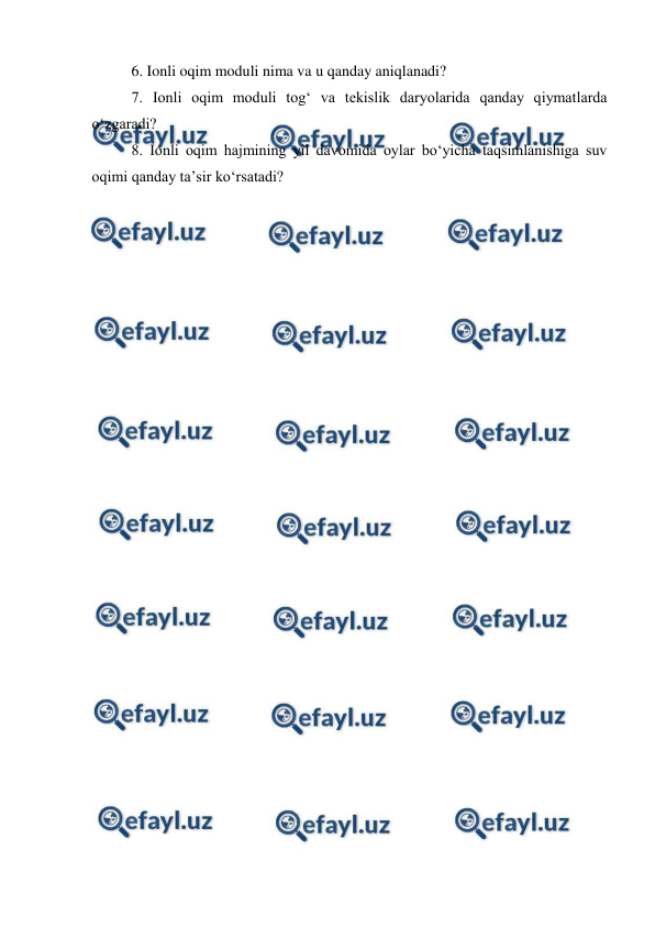  
 
 
6. Ionli oqim moduli nima va u qanday aniqlanadi? 
7. Ionli oqim moduli tog‘ va tekislik daryolarida qanday qiymatlarda 
o‘zgaradi? 
8. Ionli oqim hajmining yil davomida oylar bo‘yicha taqsimlanishiga suv 
oqimi qanday ta’sir ko‘rsatadi? 
 
