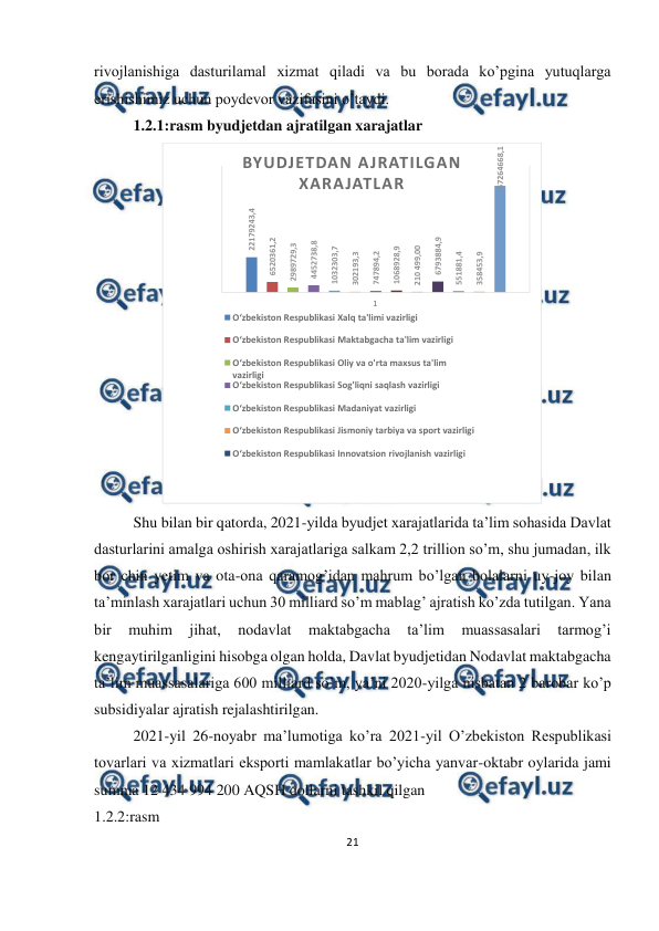  
21 
 
 
rivojlanishiga dasturilamal xizmat qiladi va bu borada ko’pgina yutuqlarga 
erishishimiz uchun poydevor vazifasini o’taydi. 
1.2.1:rasm byudjetdan ajratilgan xarajatlar 
 
 
Shu bilan bir qatorda, 2021-yilda byudjet xarajatlarida ta’lim sohasida Davlat 
dasturlarini amalga oshirish xarajatlariga salkam 2,2 trillion so’m, shu jumadan, ilk 
bor chin yetim va ota-ona qaramog’idan mahrum bo’lgan bolalarni uy-joy bilan 
ta’minlash xarajatlari uchun 30 milliard so’m mablag’ ajratish ko’zda tutilgan. Yana 
bir 
muhim 
jihat, 
nodavlat 
maktabgacha 
ta’lim 
muassasalari 
tarmog’i 
kengaytirilganligini hisobga olgan holda, Davlat byudjetidan Nodavlat maktabgacha 
ta’lim muassasalariga 600 milliard so’m, ya’ni 2020-yilga nisbatan 2 barobar ko’p 
subsidiyalar ajratish rejalashtirilgan.   
 
 
 
 
 
 
 
2021-yil 26-noyabr ma’lumotiga ko’ra 2021-yil O’zbekiston Respublikasi 
tovarlari va xizmatlari eksporti mamlakatlar bo’yicha yanvar-oktabr oylarida jami 
summa 12 434 994 200 AQSH dollarni tashkil qilgan 
1.2.2:rasm  
22179243,4
6520361,2
2989729,3
4452738,8
1032303,7
302193,3
747894,2
1068928,9
210 499,00
6793884,9
551881,4
358453,9
67264668,1
1
BYUDJETDAN AJRATILGAN 
XARAJATLAR
O‘zbekiston Respublikasi Xalq ta'limi vazirligi
O‘zbekiston Respublikasi Maktabgacha ta'lim vazirligi
O‘zbekiston Respublikasi Oliy va o'rta maxsus ta'lim 
vazirligi
O‘zbekiston Respublikasi Sog'liqni saqlash vazirligi
O‘zbekiston Respublikasi Madaniyat vazirligi
O‘zbekiston Respublikasi Jismoniy tarbiya va sport vazirligi
O‘zbekiston Respublikasi Innovatsion rivojlanish vazirligi
