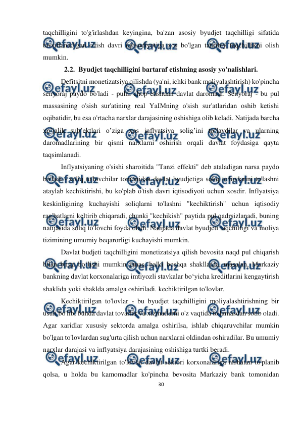  
30 
 
 
taqchilligini to'g'irlashdan keyingina, ba'zan asosiy byudjet taqchilligi sifatida 
tavsiflanadigan o'tish davri iqtisodiyotiga xos bo'lgan tarkibiy taqchillikni olish 
mumkin. 
2.2.  Byudjet taqchilligini bartaraf etishning asosiy yo'nalishlari. 
Defitsitni monetizatsiya qilishda (ya'ni, ichki bank moliyalashtirish) ko'pincha 
senyoraj paydo bo'ladi - pulni chop etishdan davlat daromadi. Senyoraj - bu pul 
massasining o'sish sur'atining real YaIMning o'sish sur'atlaridan oshib ketishi 
oqibatidir, bu esa o'rtacha narxlar darajasining oshishiga olib keladi. Natijada barcha 
xo’jalik sub’ektlari o’ziga xos inflyatsiya solig’ini to’laydilar va ularning 
daromadlarining bir qismi narxlarni oshirish orqali davlat foydasiga qayta 
taqsimlanadi. 
Inflyatsiyaning o'sishi sharoitida "Tanzi effekti" deb ataladigan narsa paydo 
bo'ladi - soliq to'lovchilar tomonidan davlat byudjetiga soliq to'lovlarini to'lashni 
ataylab kechiktirishi, bu ko'plab o'tish davri iqtisodiyoti uchun xosdir. Inflyatsiya 
keskinligining kuchayishi soliqlarni to'lashni "kechiktirish" uchun iqtisodiy 
rag'batlarni keltirib chiqaradi, chunki "kechikish" paytida pul qadrsizlanadi, buning 
natijasida soliq to'lovchi foyda oladi. Natijada davlat byudjeti taqchilligi va moliya 
tizimining umumiy beqarorligi kuchayishi mumkin. 
Davlat budjeti taqchilligini monetizatsiya qilish bevosita naqd pul chiqarish 
bilan birga bo‘lishi mumkin emas, balki boshqa shakllarda, masalan, Markaziy 
bankning davlat korxonalariga imtiyozli stavkalar bo‘yicha kreditlarini kengaytirish 
shaklida yoki shaklda amalga oshiriladi. kechiktirilgan to'lovlar. 
Kechiktirilgan to'lovlar - bu byudjet taqchilligini moliyalashtirishning bir 
usuli bo'lib, bunda davlat tovarlar va xizmatlarni o'z vaqtida to'lamasdan sotib oladi. 
Agar xaridlar xususiy sektorda amalga oshirilsa, ishlab chiqaruvchilar mumkin 
bo'lgan to'lovlardan sug'urta qilish uchun narxlarni oldindan oshiradilar. Bu umumiy 
narxlar darajasi va inflyatsiya darajasining oshishiga turtki beradi. 
Agar kechiktirilgan to'lovlar davlat sektori korxonalariga nisbatan to'planib 
qolsa, u holda bu kamomadlar ko'pincha bevosita Markaziy bank tomonidan 
