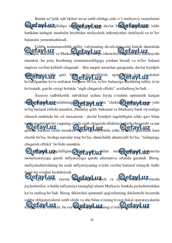  
35 
 
 
Bunda xo’jalik sub’ektlari tovar sotib olishga yoki o’z moliyaviy resurslarini 
xorijda sarmoya qilishga intiladilar, bu bilan davlat byudjet taqchilligini ichki 
bankdan tashqari manbalar hisobidan moliyalash imkoniyatini cheklaydi va to’lov 
balansini yomonlashtiradi. 
Ushbu nomutanosiblik milliy valyutaning devalvatsiyasini kutish sharoitida 
(ayniqsa, hukumat va Markaziy bank siyosatiga ishonchsizlik muhitida) kuchayishi 
mumkin, bu joriy hisobning nomutanosibligiga yordam beradi va to'lov balansi 
inqirozi xavfini keltirib chiqaradi. . Shu nuqtai nazardan qaraganda, davlat byudjeti 
taqchilligini ichki qarz bilan moliyalashtirish, agar ichki foiz stavkalari 
ko'tarilgandan ko'ra nisbatan barqaror bo'lsa, to'lov balansiga kuchliroq salbiy ta'sir 
ko'rsatadi, garchi oxirgi holatda "siqib chiqarish effekti" sezilarliroq bo'ladi. . 
Xususiy tadbirkorlik sub'ektlari uchun foyda o'sishini optimistik kutgan 
holda, investitsiya talabining ortishi bilan ushbu "cheklash effekti" qisman yoki 
to'liq bartaraf etilishi mumkin. Shunday qilib, hukumat va Markaziy bank siyosatiga 
ishonch muhitida bir xil mexanizm - davlat byudjeti taqchilligini ichki qarz bilan 
moliyalashtirish bir vaqtning o'zida siqib chiqarish effektini keltirib chiqarishi va uni 
qisman bartaraf etishi mumkin. O'tish iqtisodiyotida ichki ta'minot qanchalik kam 
elastik bo'lsa, boshqa narsalar teng bo'lsa, shunchalik ahamiyatli bo'lsa, "tashqariga 
chiqarish effekti" bo'lishi mumkin. 
Byudjet 
taqchilligini 
ichki 
qarz 
bilan 
moliyalashtirish 
ko'pincha 
monetizatsiyaga qarshi inflyatsiyaga qarshi alternativa sifatida qaraladi. Biroq, 
moliyalashtirishning bu usuli inflyatsiyaning o'sishi xavfini bartaraf etmaydi, balki 
faqat bu o'sishni kechiktiradi. 
Agar davlat zayom obligatsiyalari aholi va tijorat banklari o‘rtasida 
joylashtirilsa, u holda inflyatsiya tarangligi ularni Markaziy bankda joylashtirishdan 
ko‘ra zaifroq bo‘ladi. Biroq, ikkinchisi qimmatli qog'ozlarning ikkilamchi bozorida 
ushbu obligatsiyalarni sotib olishi va shu bilan o'zining kvazi-fiskal operatsiyalarini 
kengaytirishi mumkin, bu esa inflyatsiya bosimining o'sishiga yordam beradi. 
 
