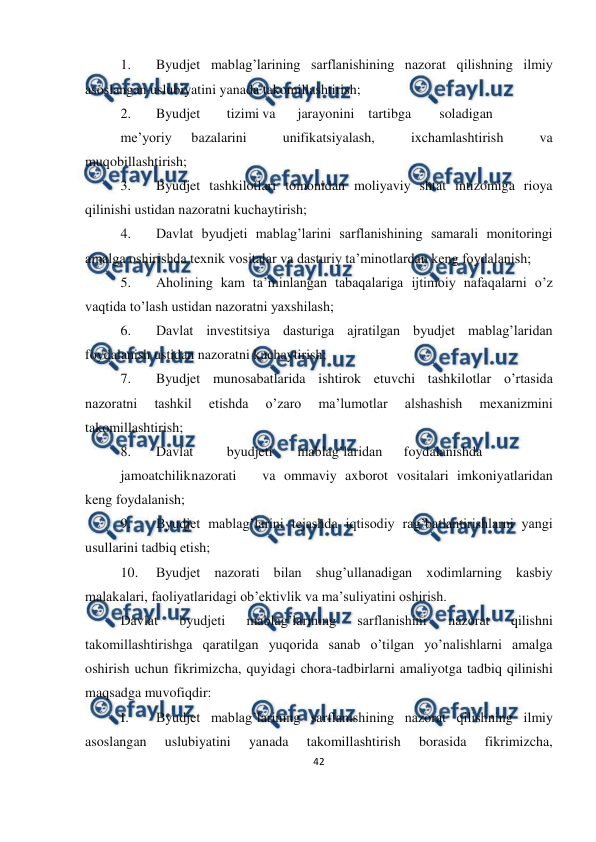  
42 
 
 
1. 
Byudjet mablag’larining sarflanishining nazorat qilishning ilmiy 
asoslangan uslubiyatini yanada takomillashtirish; 
2. 
Byudjet 
tizimi va 
jarayonini tartibga 
soladigan
 
me’yoriy 
bazalarini 
unifikatsiyalash, 
ixchamlashtirish 
va 
muqobillashtirish; 
3. 
Byudjet tashkilotlari tomonidan moliyaviy shtat intizomiga rioya 
qilinishi ustidan nazoratni kuchaytirish; 
4. 
Davlat byudjeti mablag’larini sarflanishining samarali monitoringi 
amalga oshirishda texnik vositalar va dasturiy ta’minotlardan keng foydalanish; 
5. 
Aholining kam ta’minlangan tabaqalariga ijtimoiy nafaqalarni o’z 
vaqtida to’lash ustidan nazoratni yaxshilash; 
6. 
Davlat investitsiya dasturiga ajratilgan byudjet mablag’laridan 
foydalanish ustidan nazoratni kuchaytirish; 
7. 
Byudjet munosabatlarida ishtirok etuvchi tashkilotlar o’rtasida 
nazoratni 
tashkil 
etishda 
o’zaro 
ma’lumotlar 
alshashish 
mexanizmini 
takomillashtirish; 
8. 
Davlat 
byudjeti 
mablag’laridan 
foydalanishda
 
jamoatchilik 
nazorati 
va ommaviy axborot vositalari imkoniyatlaridan 
keng foydalanish; 
9. 
Byudjet mablag’larini tejashda iqtisodiy rag’batlantirishlarni yangi 
usullarini tadbiq etish; 
10. 
Byudjet nazorati bilan shug’ullanadigan xodimlarning kasbiy 
malakalari, faoliyatlaridagi ob’ektivlik va ma’suliyatini oshirish. 
Davlat 
byudjeti 
mablag’larining 
sarflanishini 
nazorat 
qilishni 
takomillashtirishga qaratilgan yuqorida sanab o’tilgan yo’nalishlarni amalga 
oshirish uchun fikrimizcha, quyidagi chora-tadbirlarni amaliyotga tadbiq qilinishi 
maqsadga muvofiqdir: 
I. 
Byudjet mablag’larining sarflanishining nazorat qilishning ilmiy 
asoslangan 
uslubiyatini 
yanada 
takomillashtirish 
borasida 
fikrimizcha, 
