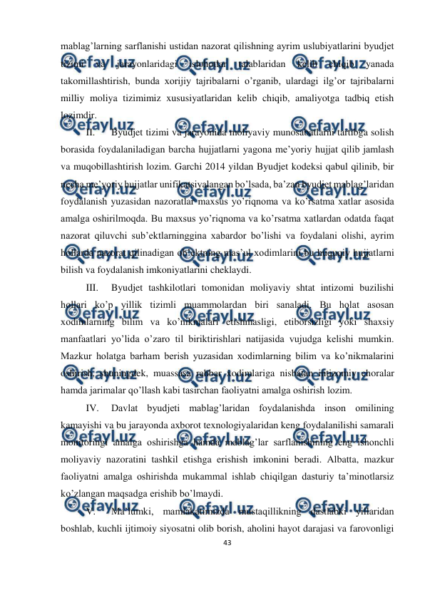  
43 
 
 
mablag’larning sarflanishi ustidan nazorat qilishning ayrim uslubiyatlarini byudjet 
tizimi 
va 
jarayonlaridagi 
islohotlar 
talablaridan 
kelib 
chiqib 
yanada 
takomillashtirish, bunda xorijiy tajribalarni o’rganib, ulardagi ilg’or tajribalarni 
milliy moliya tizimimiz xususiyatlaridan kelib chiqib, amaliyotga tadbiq etish 
lozimdir. 
II. 
Byudjet tizimi va jarayonida moliyaviy munosabatlarni tartibga solish 
borasida foydalaniladigan barcha hujjatlarni yagona me’yoriy hujjat qilib jamlash 
va muqobillashtirish lozim. Garchi 2014 yildan Byudjet kodeksi qabul qilinib, bir 
necha me’yoriy hujjatlar unifikatsiyalangan bo’lsada, ba’zan byudjet mablag’laridan 
foydalanish yuzasidan nazoratlar maxsus yo’riqnoma va ko’rsatma xatlar asosida 
amalga oshirilmoqda. Bu maxsus yo’riqnoma va ko’rsatma xatlardan odatda faqat 
nazorat qiluvchi sub’ektlarninggina xabardor bo’lishi va foydalani olishi, ayrim 
hollarda nazorat qilinadigan ob’ektning mas’ul xodimlarini bu huquqiy hujjatlarni 
bilish va foydalanish imkoniyatlarini cheklaydi. 
III. 
Byudjet tashkilotlari tomonidan moliyaviy shtat intizomi buzilishi 
hollari ko’p yillik tizimli muammolardan biri sanaladi. Bu holat asosan 
xodimlarning bilim va ko’nikmalari etishmasligi, etiborsizligi yoki shaxsiy 
manfaatlari yo’lida o’zaro til biriktirishlari natijasida vujudga kelishi mumkin. 
Mazkur holatga barham berish yuzasidan xodimlarning bilim va ko’nikmalarini 
oshirish, shuningdek, muassasa rahbar xodimlariga nisbatan intizomiy choralar 
hamda jarimalar qo’llash kabi tasirchan faoliyatni amalga oshirish lozim. 
IV. 
Davlat byudjeti mablag’laridan foydalanishda inson omilining 
kamayishi va bu jarayonda axborot texnologiyalaridan keng foydalanilishi samarali 
monitoringi amalga oshirishga hamda mablag’lar sarflanishining eng ishonchli 
moliyaviy nazoratini tashkil etishga erishish imkonini beradi. Albatta, mazkur 
faoliyatni amalga oshirishda mukammal ishlab chiqilgan dasturiy ta’minotlarsiz 
ko’zlangan maqsadga erishib bo’lmaydi. 
V. 
Ma’lumki, mamlakatimizda mustaqillikning dastlabki yillaridan 
boshlab, kuchli ijtimoiy siyosatni olib borish, aholini hayot darajasi va farovonligi 
