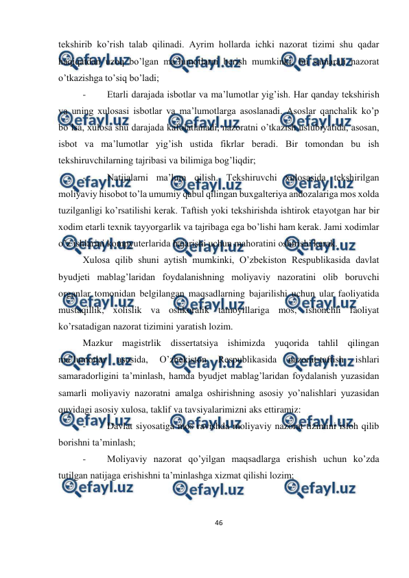  
46 
 
 
tekshirib ko’rish talab qilinadi. Ayrim hollarda ichki nazorat tizimi shu qadar 
haqiqatdan uzoq bo’lgan ma’lumotlarni berish mumkinki, bu samarali nazorat 
o’tkazishga to’siq bo’ladi; 
- 
Etarli darajada isbotlar va ma’lumotlar yig’ish. Har qanday tekshirish 
va uning xulosasi isbotlar va ma’lumotlarga asoslanadi. Asoslar qanchalik ko’p 
bo’lsa, xulosa shu darajada kafolatlanadi, nazoratni o’tkazish uslubiyatida, asosan, 
isbot va ma’lumotlar yig’ish ustida fikrlar beradi. Bir tomondan bu ish 
tekshiruvchilarning tajribasi va bilimiga bog’liqdir; 
- 
Natijalarni ma’lum qilish. Tekshiruvchi xulosasida tekshirilgan 
moliyaviy hisobot to’la umumiy qabul qilingan buxgalteriya andozalariga mos xolda 
tuzilganligi ko’rsatilishi kerak. Taftish yoki tekshirishda ishtirok etayotgan har bir 
xodim etarli texnik tayyorgarlik va tajribaga ega bo’lishi ham kerak. Jami xodimlar 
o’z ishlarini kompyuterlarida bajarishi uchun mahoratini oshirishi kerak. 
Xulosa qilib shuni aytish mumkinki, O’zbekiston Respublikasida davlat 
byudjeti mablag’laridan foydalanishning moliyaviy nazoratini olib boruvchi 
organlar tomonidan belgilangan maqsadlarning bajarilishi uchun ular faoliyatida 
mustaqillik, xolislik va oshkoralik tamoyillariga mos, ishonchli faoliyat 
ko’rsatadigan nazorat tizimini yaratish lozim. 
Mazkur magistrlik dissertatsiya ishimizda yuqorida tahlil qilingan 
ma’lumotlar 
asosida, 
O’zbekiston 
Respublikasida 
nazorat-taftish 
ishlari 
samaradorligini ta’minlash, hamda byudjet mablag’laridan foydalanish yuzasidan 
samarli moliyaviy nazoratni amalga oshirishning asosiy yo’nalishlari yuzasidan 
quyidagi asosiy xulosa, taklif va tavsiyalarimizni aks ettiramiz: 
- 
Davlat siyosatiga mos ravishda moliyaviy nazorat tizimini isloh qilib 
borishni ta’minlash; 
- 
Moliyaviy nazorat qo’yilgan maqsadlarga erishish uchun ko’zda 
tutilgan natijaga erishishni ta’minlashga xizmat qilishi lozim; 
