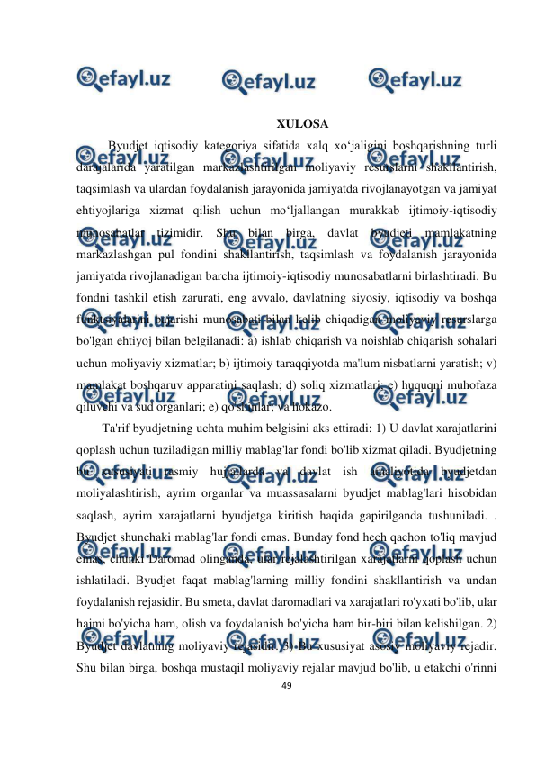  
49 
 
 
 
 
 
XULOSA 
          Byudjet iqtisodiy kategoriya sifatida xalq xo‘jaligini boshqarishning turli 
darajalarida yaratilgan markazlashtirilgan moliyaviy resurslarni shakllantirish, 
taqsimlash va ulardan foydalanish jarayonida jamiyatda rivojlanayotgan va jamiyat 
ehtiyojlariga xizmat qilish uchun mo‘ljallangan murakkab ijtimoiy-iqtisodiy 
munosabatlar tizimidir. Shu bilan birga, davlat byudjeti mamlakatning 
markazlashgan pul fondini shakllantirish, taqsimlash va foydalanish jarayonida 
jamiyatda rivojlanadigan barcha ijtimoiy-iqtisodiy munosabatlarni birlashtiradi. Bu 
fondni tashkil etish zarurati, eng avvalo, davlatning siyosiy, iqtisodiy va boshqa 
funktsiyalarini bajarishi munosabati bilan kelib chiqadigan moliyaviy resurslarga 
bo'lgan ehtiyoj bilan belgilanadi: a) ishlab chiqarish va noishlab chiqarish sohalari 
uchun moliyaviy xizmatlar; b) ijtimoiy taraqqiyotda ma'lum nisbatlarni yaratish; v) 
mamlakat boshqaruv apparatini saqlash; d) soliq xizmatlari; e) huquqni muhofaza 
qiluvchi va sud organlari; e) qo'shinlar; va hokazo.   
Ta'rif byudjetning uchta muhim belgisini aks ettiradi: 1) U davlat xarajatlarini 
qoplash uchun tuziladigan milliy mablag'lar fondi bo'lib xizmat qiladi. Byudjetning 
bu xususiyati rasmiy hujjatlarda va davlat ish amaliyotida byudjetdan 
moliyalashtirish, ayrim organlar va muassasalarni byudjet mablag'lari hisobidan 
saqlash, ayrim xarajatlarni byudjetga kiritish haqida gapirilganda tushuniladi. . 
Byudjet shunchaki mablag'lar fondi emas. Bunday fond hech qachon to'liq mavjud 
emas, chunki Daromad olinganda, ular rejalashtirilgan xarajatlarni qoplash uchun 
ishlatiladi. Byudjet faqat mablag'larning milliy fondini shakllantirish va undan 
foydalanish rejasidir. Bu smeta, davlat daromadlari va xarajatlari ro'yxati bo'lib, ular 
hajmi bo'yicha ham, olish va foydalanish bo'yicha ham bir-biri bilan kelishilgan. 2) 
Byudjet davlatning moliyaviy rejasidir. 3) Bu xususiyat asosiy moliyaviy rejadir. 
Shu bilan birga, boshqa mustaqil moliyaviy rejalar mavjud bo'lib, u etakchi o'rinni 
