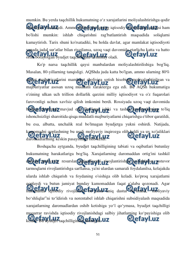  
51 
 
 
mumkin. Bu yerda taqchillik hukumatning o‘z xarajatlarini moliyalashtirishga qodir 
emasligini ifodalaydi. Ammo defitsit davlatning iqtisodiy siyosatining natijasi ham 
bo'lishi mumkin: ishlab chiqarishni rag'batlantirish maqsadida soliqlarni 
kamaytirish. Tarix shuni ko'rsatadiki, bu holda davlat, agar mamlakat iqtisodiyoti 
yanada jadal sur'atlar bilan rivojlansa, uzoq vaqt davomida etarlicha katta va hatto 
ortib borayotgan byudjet taqchilligini ta'minlay oladi. 
Ko'p narsa taqchillik qaysi manbalardan moliyalashtirilishiga bog'liq. 
Masalan, 80-yillarning tanqisligi. AQShda juda katta bo'lgan, ammo ularning 80% 
davlat majburiyatlarini mamlakat aholisiga sotish hisobiga moliyalashtirilgan va 
majburiyatlar asosan uzoq muddatli xarakterga ega edi. Bu AQSh hukumatiga 
o'zining ulkan uch trillion dollarlik qarzini milliy iqtisodiyot va o'z fuqarolari 
farovonligi uchun xavfsiz qilish imkonini berdi. Rossiyada uzoq vaqt davomida 
boshqa ekstremal mavjud edi. Davlatga ichki va tashqi kreditorlarning to'liq 
ishonchsizligi sharoitida qisqa muddatli majburiyatlarni chiqarishga e'tibor qaratildi, 
bu esa, albatta, unchalik real bo'lmagan byudjetga yukni oshirdi. Natijada, 
kamomadni qoplashning bu usuli moliyaviy inqirozga olib keldi va uy xo'jaliklari 
daromadlarining keskin pasayishiga olib keldi.   
Boshqacha aytganda, byudjet taqchilligining tabiati va oqibatlari butunlay 
hukumatning harakatlariga bog'liq. Xarajatlarning daromaddan ortig'ini tashkil 
etuvchi moliyaviy resurslar iqtisodiyotni rivojlantirishga yo'naltirilsa, ustuvor 
tarmoqlarni rivojlantirishga sarflansa, ya'ni ulardan samarali foydalanilsa, kelajakda 
ularda ishlab chiqarish va foydaning o'sishiga olib keladi. ko'proq xarajatlarni 
qoplaydi va butun jamiyat bunday kamomaddan faqat g'alaba qozonadi. Agar 
hukumatda iqtisodiy rivojlanish bo‘yicha aniq dastur bo‘lmasa, “moliyaviy 
bo‘shliqlar”ni to‘ldirish va norentabel ishlab chiqarishni subsidiyalash maqsadida 
xarajatlarning daromadlardan oshib ketishiga yo‘l qo‘ymasa, byudjet taqchilligi 
muqarrar ravishda iqtisodiy rivojlanishdagi salbiy jihatlarning ko‘payishiga olib 
keladi. Bu byudjet taqchilligining mohiyati. 
 
