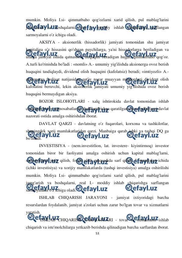  
53 
 
 
mumkin. Moliya I.si- qimmatbaho qog'ozlarni xarid qilish, pul mablag'larini 
jamg'arish va boshqalarni, real I.- moddiy ishlab chiqarishga sarflangan 
sarmoyalarni o'z ichiga oladi. 
AKSIYA - aksionerlik (hissadorlik) jamiyati tomonidan shu jamiyat 
kapitaliga o'z hissasini qo'shgan paychilarga, ya'ni hissadorlarga beriladigan va 
ularga jamiyat ishida qatnashish huquqini beradigan hujjat, qimmatbaho qog'oz. 
A.turli ko'rinishda bo'ladi : «nomli» A.- umumiy yig'ilishda aksionerga ovoz berish 
huquqini tasdiqlaydi, dividend olish huquqini (kafolatsiz) beradi; «imtiyozli» A.- 
aksionerga faoliyat natijasidan qat'iy nazar muayyan miqdordagi divident olish 
kafolatini beruvchi, lekin aksionerlik jamiyati umumiy yig'ilishida ovoz berish 
huquqini bermaydigan aksiya. 
BOZOR ISLOHOTLARI - xalq ishtirokida davlat tomonidan ishlab 
chiqilgan bozor munosabatlarini shakllantirishga qaratilgan chora tadbirlarni davlat 
nazorati ostida amalga oshirishdan iborat. 
DAVLAT QARZI - davlatning o'z fuqarolari, korxona va tashkilotlar, 
shuningdek xorij mamlakatlaridan qarzi. Manbaiga qarab ichki va tashqi DQ ga 
bo'linadi. 
INVESTISIYA - (nem.investitlion, lat. investere- kiyintirmoq) investor 
tomonidan biror bir faoliyatni amalga oshirish uchun kapital mablag'larni, 
sarmoyalarni joriy qilish, foyda olish maqsadida sarf qilish. I. mamlakat ichida 
(ichki investisiya) va xorijiy mamlakatlarda (tashqi investisiya) amalga oshirilishi 
mumkin. Moliya I.si- qimmatbaho qog'ozlarni xarid qilish, pul mablag'larini 
jamg'arish va boshqalarni, real I.- moddiy ishlab chiqarishga sarflangan 
sarmoyalarni o'z ichiga oladi. 
ISHLAB CHIQARISH JARAYONI - jamiyat ixtiyoridagi barcha 
resurslardan foydalanib, jamiyat a'zolari uchun zarur bo'lgan tovar va xizmatlarni 
yaratish. 
 ISHLAB CHIQARISH XARAJATLARI - tovar va xizmatlarni ishlab 
chiqarish va iste'molchilarga yetkazib berishda qilinadigan barcha sarflardan iborat.  
