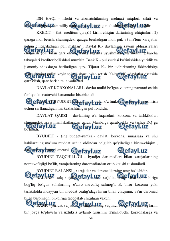  
54 
 
 
ISH HAQI - ishchi va xizmatchilarning mehnati miqdori, sifati va 
unumdorligiga qarab milliy mahsulotdan olinadigan ulushini puldagi ifodasidir. 
KREDIT - (lat. creditum-qarz)1) kirim-chiqim daftarining chiqimlari; 2) 
qarzga mol berish, shuningdek, qarzga beriladigan mol, pul; 3) ma'lum xarajatlar 
uchun chiqariladigan pul, mablag' ; Davlat K.- davlatning zayom obligasiyalari 
chiqarish yo'li bilan qarz olishi. Bank, sug'urta uyushmalari va aholining barcha 
tabaqalari kreditor bo'lishlari mumkin. Bank K.- pul ssudasi ko'rinishidan yuridik va 
jismoniy shaxslarga beriladigan qarz. Tijorat K.- bir tadbirkorning ikkinchisiga 
mahsulotning pulini keyin to'lash sharti bilan sotish. Xalqaro K.- davlatlar o'rtasida 
qarz olish, qarz berish munosabatlari. 
DAVLAT KORXONALARI - davlat mulki bo'lgan va uning nazorati ostida 
faoliyat ko'rsatuvchi korxonalar hisoblanadi.  
DAVLAT BYUDJETI - davlat tomonidan o'z funksiyalarini amalga oshirish 
uchun sarflanadigan markazlashtirilgan pul fondidir.  
DAVLAT QARZI - davlatning o'z fuqarolari, korxona va tashkilotlar, 
shuningdek xorij mamlakatlaridan qarzi. Manbaiga qarab ichki va tashqi DQ ga 
bo'linadi. 
BYUDJET - (ingl.budget-sumka)- davlat, korxona, muassasa va shu 
kabilarniing ma'lum muddat uchun oldindan belgilab qo'yiladigan kirim-chiqim , 
daromad - buromad smetasi.  
BYUDJET TAQCHILLIGI - byudjet daromadlari bilan xarajatlarining 
nomuvofiqligi bo'lib, xarajatlarning daromadlardan ortib ketishi tushuniladi.  
BYUDJET BALANSI - xarajatlar va daromadlarning teng bo'lishidir. 
BALANS - xalq xo'jaligida va umuman xo'jalik, savdo ishlarida bir-biriga 
bog'liq bo'lgan sohalarning o'zaro muvofiq salmog'i. B. biror korxona yoki 
tashkilotda muayyan bir muddat oralig'idagi kirim bilan chiqimni, ya'ni daromad 
bilan buromadni bir-biriga taqqoslab chiqilgan yakun.  
BANK - yuridik va jismoniy shaxslarning vaqtincha bo'sh pul mablag'larini 
bir joyga to'plovchi va uzluksiz aylanib turushini ta'minlovchi, korxonalarga va 
