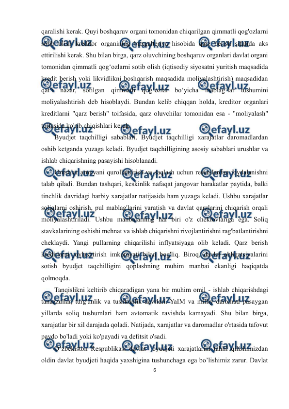  
6 
 
 
qaralishi kerak. Quyi boshqaruv organi tomonidan chiqarilgan qimmatli qog'ozlarni 
sotib olish kreditor organining buxgalteriya hisobida qarz berish sifatida aks 
ettirilishi kerak. Shu bilan birga, qarz oluvchining boshqaruv organlari davlat organi 
tomonidan qimmatli qog‘ozlarni sotib olish (iqtisodiy siyosatni yuritish maqsadida 
kredit berish yoki likvidlikni boshqarish maqsadida moliyalashtirish) maqsadidan 
qat’i nazar, sotilgan qimmatli qog‘ozlar bo‘yicha mablag‘lar tushumini 
moliyalashtirish deb hisoblaydi. Bundan kelib chiqqan holda, kreditor organlari 
kreditlarni "qarz berish" toifasida, qarz oluvchilar tomonidan esa - "moliyalash" 
toifasida ko'rib chiqishlari kerak. 
Byudjet taqchilligi sabablari. Byudjet taqchilligi xarajatlar daromadlardan 
oshib ketganda yuzaga keladi. Byudjet taqchilligining asosiy sabablari urushlar va 
ishlab chiqarishning pasayishi hisoblanadi. 
Urushlar armiyani qurollantirish va saqlash uchun resurslardan foydalanishni 
talab qiladi. Bundan tashqari, keskinlik nafaqat jangovar harakatlar paytida, balki 
tinchlik davridagi harbiy xarajatlar natijasida ham yuzaga keladi. Ushbu xarajatlar 
soliqlarni oshirish, pul mablag'larini yaratish va davlat qarzlarini chiqarish orqali 
moliyalashtiriladi. Ushbu manbalarning har biri o'z cheklovlariga ega. Soliq 
stavkalarining oshishi mehnat va ishlab chiqarishni rivojlantirishni rag'batlantirishni 
cheklaydi. Yangi pullarning chiqarilishi inflyatsiyaga olib keladi. Qarz berish 
kreditlarni joylashtirish imkoniyati bilan bog'liq. Biroq, davlat obligatsiyalarini 
sotish byudjet taqchilligini qoplashning muhim manbai ekanligi haqiqatda 
qolmoqda. 
Tanqislikni keltirib chiqaradigan yana bir muhim omil - ishlab chiqarishdagi 
tanazzullar, turg'unlik va tushkunlik davrlari. YaIM va milliy daromad pasaygan 
yillarda soliq tushumlari ham avtomatik ravishda kamayadi. Shu bilan birga, 
xarajatlar bir xil darajada qoladi. Natijada, xarajatlar va daromadlar o'rtasida tafovut 
paydo bo'ladi yoki ko'payadi va defitsit o'sadi. 
O’zbekiston Respublikasi davlat  byudjeti xarajatlarini tahlil qilishimizdan 
oldin davlat byudjeti haqida yaxshigina tushunchaga ega bo’lishimiz zarur. Davlat 
