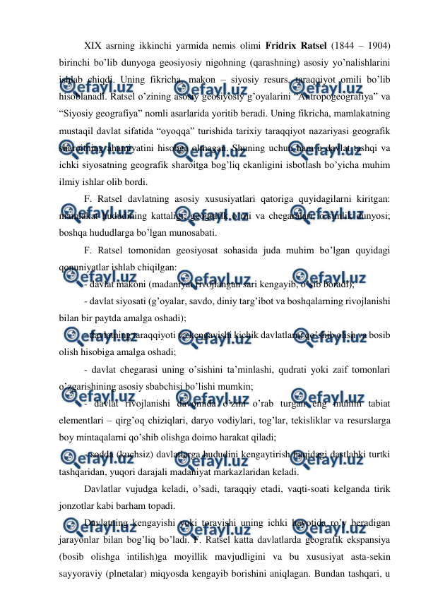 
 
 
XIX asrning ikkinchi yarmida nemis olimi Fridrix Ratsel (1844 – 1904) 
birinchi bo’lib dunyoga geosiyosiy nigohning (qarashning) asosiy yo’nalishlarini 
ishlab chiqdi. Uning fikricha, makon – siyosiy resurs, taraqqiyot omili bo’lib 
hisoblanadi. Ratsel o’zining asosiy geosiyosiy g’oyalarini “Antropogeografiya” va 
“Siyosiy geografiya” nomli asarlarida yoritib beradi. Uning fikricha, mamlakatning 
mustaqil davlat sifatida “oyoqqa” turishida tarixiy taraqqiyot nazariyasi geografik 
sharoitning ahamiyatini hisobga olmagan. Shuning uchun ham u davlat tashqi va 
ichki siyosatning geografik sharoitga bog’liq ekanligini isbotlash bo’yicha muhim 
ilmiy ishlar olib bordi. 
 
F. Ratsel davlatning asosiy xususiyatlari qatoriga quyidagilarni kiritgan: 
mamlakat hududining kattaligi; geografik o’rni va chegaralari; o’simlik dunyosi; 
boshqa hududlarga bo’lgan munosabati. 
 
F. Ratsel tomonidan geosiyosat sohasida juda muhim bo’lgan quyidagi 
qonuniyatlar ishlab chiqilgan: 
 
- davlat makoni (madaniyat rivojlangan sari kengayib, o’sib boradi); 
 
- davlat siyosati (g’oyalar, savdo, diniy targ’ibot va boshqalarning rivojlanishi 
bilan bir paytda amalga oshadi); 
 
- davlatning taraqqiyoti va kengayishi kichik davlatlarni qo’shib olish va bosib 
olish hisobiga amalga oshadi; 
 
- davlat chegarasi uning o’sishini ta’minlashi, qudrati yoki zaif tomonlari 
o’zgarishining asosiy sbabchisi bo’lishi mumkin; 
 
- davlat rivojlanishi davomida o’zini o’rab turgan eng muhim tabiat 
elementlari – qirg’oq chiziqlari, daryo vodiylari, tog’lar, tekisliklar va resurslarga 
boy mintaqalarni qo’shib olishga doimo harakat qiladi; 
 
- sodda (kuchsiz) davlatlarga hududini kengaytirish haqidagi dastlabki turtki 
tashqaridan, yuqori darajali madaniyat markazlaridan keladi.  
 
Davlatlar vujudga keladi, o’sadi, taraqqiy etadi, vaqti-soati kelganda tirik 
jonzotlar kabi barham topadi.  
 
Davlatning kengayishi yoki torayishi uning ichki hayotida ro’y beradigan 
jarayonlar bilan bog’liq bo’ladi. F. Ratsel katta davlatlarda geografik ekspansiya 
(bosib olishga intilish)ga moyillik mavjudligini va bu xususiyat asta-sekin 
sayyoraviy (plnetalar) miqyosda kengayib borishini aniqlagan. Bundan tashqari, u 

