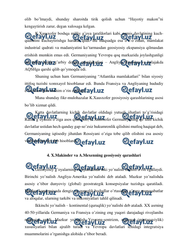  
 
olib bo’lmaydi, shunday sharoitda tirik qolish uchun “Hayotiy makon”ni 
kengaytirish zarur, degan xulosaga kelgan. 
 
K.Xausxofer boshqa milliy g’oya tarafdorlari kabi, nemis davlatining kuch-
qudratini kuchaytirishga harakat qildi. Bu maqsadga esa o’z-o’zidan, mamlakat 
industrial qudrati va madaniyatini ko’tarmasdan geosiyosiy ekspansiya qilmasdan 
erishish mumkin emas edi. Germaniyaning Yevropa qoq markazida joylashganligi 
uni tabiiy holda g’arbiy dengiz mamlakatlari – Angliya, Fransiya va kelajakda 
AQSHga qarshi qilib qo’ymoqda edi. 
 
Shuning uchun ham Germaniyaning “Atlantika mamlakatlari” bilan siyosiy 
ittifoq tuzishi xomxayol hisoblanar edi. Bunda Fransiya va Angliyaning hududiy 
e’tirozlari ham muhim o’rin egalladi. 
 
Mana shunday fikr-mulohazalar K.Xausxofer geosiyosiy qarashlarining asosi 
bo’lib xizmat qildi. 
 
Katta davlatlarning kichik davlatlar oldidagi yutuqli jihatlari to’g’risidagi 
Ratsel g’oyasini o’ziga asos qilib olib, K.Xausxofer Germaniyaning qo’shni kichik 
davlatlar ustidan hech qanday gap-so’zsiz hukumronlik qilishini mutloq haqiqat deb, 
Germaniyaning iqtisodiy jihatdan Rossiyani o’ziga tobe qilib olishini esa asosiy 
vazifalardan biri deb hisoblardi. 
 
4. X.Makinder va A.Mexenning geosiyosiy qarashlari 
 
 
Geosiyosiy g’oyalarning rivojlanishida ikki yo’nalish muhim o’rin egallaydi. 
Birinchi yo’nalish Angliya-Amerika yo’nalishi deb ataladi. Mazkur yo’nalishda 
asosiy e’tibor dunyoviy (global) geostrategik konsepsiyalar tuzishga qaratiladi. 
Mazkur konsepsiyada dengiz va quruqlik hududlar o’rtasidagi o’zaro munosabatlar 
va aloqalar, ularning tarkibi va imkoniyatlari tahlil qilinadi. 
 
Ikkinchi yo’nalish – kontinental (quruqlik) yo’nalishi deb ataladi. XX asrning 
40-50-yillarida Germaniya va Fransiya o’zining eng yuqori darajadagi rivojlanihs 
nuqtasiga yetdi. Mazkur yo’nalish Yevropa-sentrizm, regional (mintaqaviylik) 
xususiyatlari bilan ajralib turadi va Yevropa davlatlari ichidagi integratsiya 
muammolarini o’rganishga alohida e’tibor beradi. 
