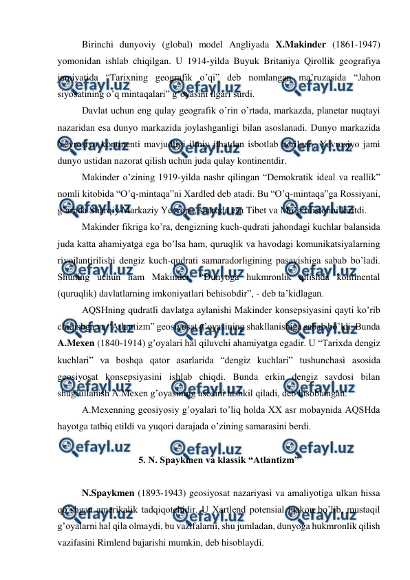  
 
 
Birinchi dunyoviy (global) model Angliyada X.Makinder (1861-1947) 
yomonidan ishlab chiqilgan. U 1914-yilda Buyuk Britaniya Qirollik geografiya 
jamiyatida “Tarixning geografik o’qi” deb nomlangan ma’ruzasida “Jahon 
siyosatining o’q mintaqalari” g’oyasini ilgari surdi. 
 
Davlat uchun eng qulay geografik o’rin o’rtada, markazda, planetar nuqtayi 
nazaridan esa dunyo markazida joylashganligi bilan asoslanadi. Dunyo markazida 
Yevrosiyo kontinenti mavjudligi ilmiy jihatdan isbotlab berilgan. Yevrosiyo jami 
dunyo ustidan nazorat qilish uchun juda qulay kontinentdir. 
 
Makinder o’zining 1919-yilda nashr qilingan “Demokratik ideal va reallik” 
nomli kitobida “O’q-mintaqa”ni Xardled deb atadi. Bu “O’q-mintaqa”ga Rossiyani, 
g’arbda Sharqiy Markaziy Yevropa, sharqda esa Tibet va Mo’g’ulistonni kiritdi. 
 
Makinder fikriga ko’ra, dengizning kuch-qudrati jahondagi kuchlar balansida 
juda katta ahamiyatga ega bo’lsa ham, quruqlik va havodagi komunikatsiyalarning 
rivojlantirilishi dengiz kuch-qudrati samaradorligining pasayishiga sabab bo’ladi. 
Shuning uchun ham Makinder: “Dunyoga hukmronlik qilishda kontinental 
(quruqlik) davlatlarning imkoniyatlari behisobdir”, - deb ta’kidlagan. 
 
AQSHning qudratli davlatga aylanishi Makinder konsepsiyasini qayti ko’rib 
chiqishga va “Atlantizm” geosiyosat g’oyasining shakllanishiga sabab bo’ldi. Bunda 
A.Mexen (1840-1914) g’oyalari hal qiluvchi ahamiyatga egadir. U “Tarixda dengiz 
kuchlari” va boshqa qator asarlarida “dengiz kuchlari” tushunchasi asosida 
geosiyosat konsepsiyasini ishlab chiqdi. Bunda erkin dengiz savdosi bilan 
shug’ullanish A.Mexen g’oyasining asosini tashkil qiladi, deb hisoblangan. 
 
A.Mexenning geosiyosiy g’oyalari to’liq holda XX asr mobaynida AQSHda 
hayotga tatbiq etildi va yuqori darajada o’zining samarasini berdi. 
 
5. N. Spaykmen va klassik “Atlantizm” 
 
 
N.Spaykmen (1893-1943) geosiyosat nazariyasi va amaliyotiga ulkan hissa 
qo’shgan amerikalik tadqiqotchidir. U Xartlend potensial makon bo’lib, mustaqil 
g’oyalarni hal qila olmaydi, bu vazifalarni, shu jumladan, dunyoga hukmronlik qilish 
vazifasini Rimlend bajarishi mumkin, deb hisoblaydi. 
