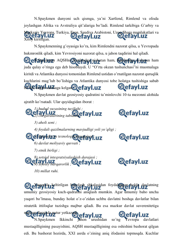  
 
 
N.Spaykmen dunyoni uch qismga, ya’ni Xartlend, Rimlend va olisda 
joylashgan Afrika va Avstraliya qit’alariga bo’ladi. Rimlend tarkibiga G’arbiy va 
Markaziy Yevropa, Turkiya, Eron, Saudiya Arabistoni, Uzoq Sharq mamlakatlari va 
Xitoy kiritilgan. 
 
N.Spaykmenning g’oyasiga ko’ra, kim Rimlendni nazorat qilsa, u Yevropada 
hukmronlik qiladi, kim Yevrosiyoni nazorat qilsa, u jahon taqdirini hal qiladi. 
 
N.Spaykmen AQSHni Xartlendga nisbatan ham, Rimlendga nisbatan ham 
juda qulay o’ringa ega deb hisoblaydi. U “O’rta okean tushunchasi”ni muomalaga 
kiritdi va Atlantika dunyosi tomonidan Rimlend ustidan o’rnatilgan nazorat quruqlik 
kuchlarini mag’lub bo’lishiga va Atlantika dunyosi tobe holatga tushishiga sabab 
bo’ldi, degan xulosaga kelgan. 
 
N.Spaykmen davlat geosiyosiy qudratini ta’minlovchi 10-ta mezonni alohida 
ajratib ko’rsatadi. Ular quyidagidan iborat : 
 
1) hudud yuzasining tuzilishi ; 
 
2) chegaralarining tabiatini ; 
 
3) aholi soni ; 
 
4) foydali qazilmalarning mavjudligi yoli yo’qligi ; 
 
5) iqtisodiy va texnologik taraqqiyot ; 
 
6) davlat moliyaviy quvvati ; 
 
7) etnik birligi ; 
 
8) sotsial integratsiyalashish darajasi ; 
 
9) siyosiy barqarorlik ; 
 
10) millat ruhi. 
 
 
Yuqorida keltirilgan baholash shkalasidan foydalangan holda davlatning 
umumiy geosiyosiy kuch-qudratini aniqlash mumkin. Agar umumiy baho uncha 
yuqori bo’lmasa, bunday holat o’z-o’zidan uchbu davlatni boshqa davlatlar bilan 
stratetik ittifoqlar tuzishga majbur qiladi. Bu esa mazkur davlat suverenitetiga 
ma’lum darajada putur yetkazadi. 
 
N.Spaykmen 
Ikkinchi 
jahon 
urushidan 
so’ng 
Yevropa 
davlatlari 
mustaqilligining pasayishini, AQSH mustaqilligining esa oshishini bashorat qilgan 
edi. Bu bashorat hozirda, XXI asrda o’zining aniq ifodasini topmoqda. Kuchlar 
