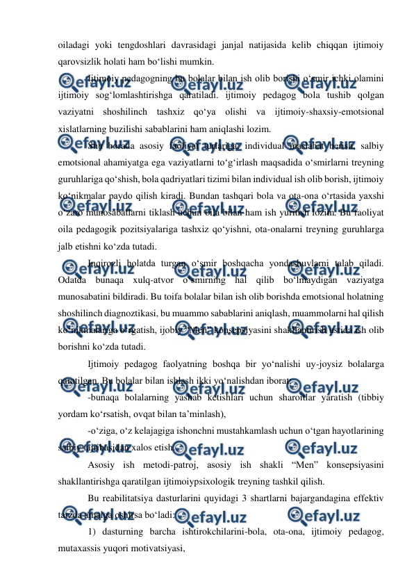 
 
 
oiladagi yoki tengdoshlari davrasidagi janjal natijasida kelib chiqqan ijtimoiy 
qarovsizlik holati ham bo‘lishi mumkin. 
Ijtimoiy pedagogning bu bolalar bilan ish olib borishi o‘smir ichki olamini 
ijtimoiy sog‘lomlashtirishga qaratiladi. ijtimoiy pedagog bola tushib qolgan 
vaziyatni shoshilinch tashxiz qo‘ya olishi va ijtimoiy-shaxsiy-emotsional 
xislatlarning buzilishi sabablarini ham aniqlashi lozim.  
Shu borada asosiy faoliyat turlariga: individual maslahat berish, salbiy 
emotsional ahamiyatga ega vaziyatlarni to‘g‘irlash maqsadida o‘smirlarni treyning 
guruhlariga qo‘shish, bola qadriyatlari tizimi bilan individual ish olib borish, ijtimoiy 
ko‘nikmalar paydo qilish kiradi. Bundan tashqari bola va ota-ona o‘rtasida yaxshi 
o‘zaro munosabatlarni tiklash uchun oila bilan ham ish yuritish lozim. Bu faoliyat 
oila pedagogik pozitsiyalariga tashxiz qo‘yishni, ota-onalarni treyning guruhlarga 
jalb etishni ko‘zda tutadi. 
Inqirozli holatda turgan o‘smir boshqacha yondashuvlarni talab qiladi. 
Odatda bunaqa xulq-atvor o‘smirning hal qilib bo‘lmaydigan vaziyatga 
munosabatini bildiradi. Bu toifa bolalar bilan ish olib borishda emotsional holatning 
shoshilinch diagnoztikasi, bu muammo sabablarini aniqlash, muammolarni hal qilish 
ko‘nikmalariga o‘rgatish, ijobiy “Men” konsepsiyasini shakllantirish ustida ish olib 
borishni ko‘zda tutadi. 
Ijtimoiy pedagog faolyatning boshqa bir yo‘nalishi uy-joysiz bolalarga 
qaratilgan. Bu bolalar bilan ishlash ikki yo‘nalishdan iborat: 
-bunaqa bolalarning yashab ketishlari uchun sharoitlar yaratish (tibbiy 
yordam ko‘rsatish, ovqat bilan ta’minlash), 
-o‘ziga, o‘z kelajagiga ishonchni mustahkamlash uchun o‘tgan hayotlarining 
salbiy tajribasidan xalos etish. 
Asosiy ish metodi-patroj, asosiy ish shakli “Men” konsepsiyasini 
shakllantirishga qaratilgan ijtimoiypsixologik treyning tashkil qilish. 
Bu reabilitatsiya dasturlarini quyidagi 3 shartlarni bajargandagina effektiv 
tarzda amalga oshirsa bo‘ladi: 
1) dasturning barcha ishtirokchilarini-bola, ota-ona, ijtimoiy pedagog, 
mutaxassis yuqori motivatsiyasi, 

