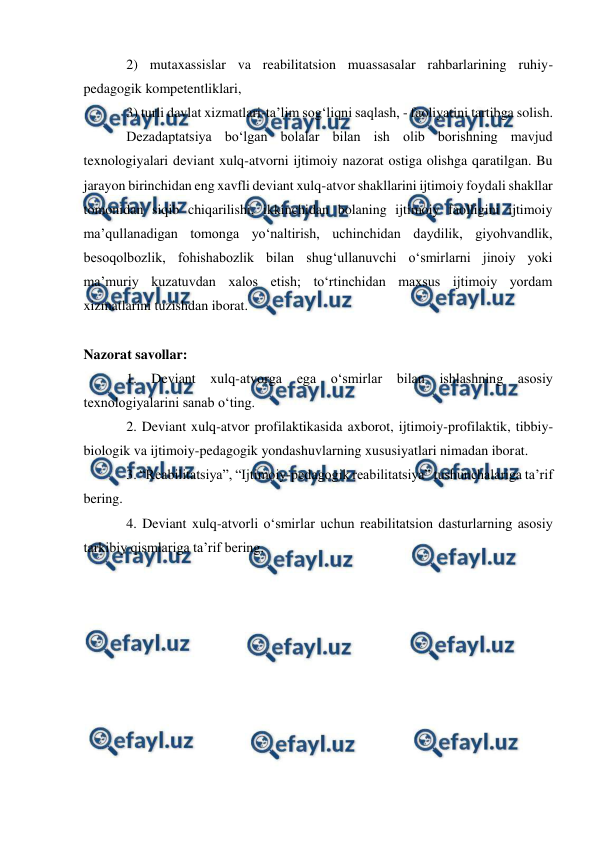  
 
 
2) mutaxassislar va reabilitatsion muassasalar rahbarlarining ruhiy-
pedagogik kompetentliklari, 
3) turli davlat xizmatlari-ta’lim sog‘liqni saqlash, - faoliyatini tartibga solish. 
Dezadaptatsiya bo‘lgan bolalar bilan ish olib borishning mavjud 
texnologiyalari deviant xulq-atvorni ijtimoiy nazorat ostiga olishga qaratilgan. Bu 
jarayon birinchidan eng xavfli deviant xulq-atvor shakllarini ijtimoiy foydali shakllar 
tomonidan siqib chiqarilishi, ikkinchidan bolaning ijtimoiy faolligini ijtimoiy 
ma’qullanadigan tomonga yo‘naltirish, uchinchidan daydilik, giyohvandlik, 
besoqolbozlik, fohishabozlik bilan shug‘ullanuvchi o‘smirlarni jinoiy yoki 
ma’muriy kuzatuvdan xalos etish; to‘rtinchidan maxsus ijtimoiy yordam 
xizmatlarini tuzishdan iborat. 
 
Nazorat savollar: 
1. Deviant xulq-atvorga ega o‘smirlar bilan ishlashning asosiy 
texnologiyalarini sanab o‘ting. 
2. Deviant xulq-atvor profilaktikasida axborot, ijtimoiy-profilaktik, tibbiy-
biologik va ijtimoiy-pedagogik yondashuvlarning xususiyatlari nimadan iborat. 
3. “Reabilitatsiya”, “Ijtimoiy-pedagogik reabilitatsiya” tushunchalariga ta’rif 
bering. 
4. Deviant xulq-atvorli o‘smirlar uchun reabilitatsion dasturlarning asosiy 
tarkibiy qismlariga ta’rif bering. 
 
