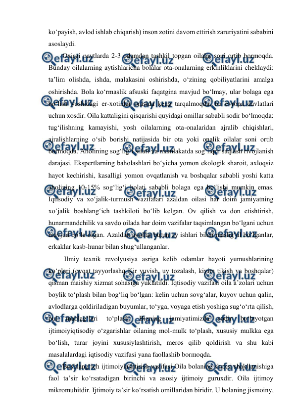  
 
 
ko‘payish, avlod ishlab chiqarish) inson zotini davom ettirish zaruriyatini sababini 
asoslaydi.  
Oxirgi paytlarda 2-3 odamdan tashkil topgan oilalar soni ortib bormoqda. 
Bunday oilalarning aytishlaricha bolalar ota-onalarning erkinliklarini cheklaydi: 
ta’lim olishda, ishda, malakasini oshirishda, o‘zining qobiliyatlarini amalga 
oshirishda. Bola ko‘rmaslik afsuski faqatgina mavjud bo‘lmay, ular bolaga ega 
bo‘lish yoshidagi er-xotinlar orasida keng tarqalmoqda, bu evropa davlatlari 
uchun xosdir. Oila kattaligini qisqarishi quyidagi omillar sababli sodir bo‘lmoqda: 
tug‘ilishning kamayishi, yosh oilalarning ota-onalaridan ajralib chiqishlari, 
ajralishlarning o‘sib borishi natijasida bir ota yoki onalik oilalar soni ortib 
bormoqda. Aholining sog‘lig‘i sifati va mamlakatda sog‘liqni saqlash rivojlanish 
darajasi. Ekspertlarning baholashlari bo‘yicha yomon ekologik sharoit, axloqsiz 
hayot kechirishi, kasalligi yomon ovqatlanish va boshqalar sababli yoshi katta 
aholining 10-15% sog‘lig‘i holati sababli bolaga ega bo‘lishi mumkin emas. 
Iqtisodiy va xo‘jalik-turmush vazifalari azaldan oilasi har doim jamiyatning 
xo‘jalik boshlang‘ich tashkiloti bo‘lib kelgan. Ov qilish va don etishtirish, 
hunarmandchilik va savdo oilada har doim vazifalar taqsimlangan bo‘lgani uchun 
mavjud bo‘la olgan. Azaldan ayollar butun uy ishlari bilan mashg‘ul bo‘lganlar, 
erkaklar kasb-hunar bilan shug‘ullanganlar. 
 Ilmiy texnik revolyusiya asriga kelib odamlar hayoti yumushlarining 
ko‘plari (ovqat tayyorlashq Kir yuvish, uy tozalash, kiyim tikish va boshqalar) 
qisman maishiy xizmat sohasiga yuklatildi. Iqtisodiy vazifasi oila a’zolari uchun 
boylik to‘plash bilan bog‘liq bo‘lgan: kelin uchun sovg‘alar, kuyov uchun qalin, 
avlodlarga qoldiriladigan buyumlar, to‘yga, voyaga etish yoshiga sug‘o‘rta qilish, 
pul 
mablag‘lari 
to‘plash. 
Bizning 
jamiyatimizda 
sodir 
bo‘layotgan 
ijtimoiyiqtisodiy o‘zgarishlar oilaning mol-mulk to‘plash, xususiy mulkka ega 
bo‘lish, turar joyini xususiylashtirish, meros qilib qoldirish va shu kabi 
masalalardagi iqtisodiy vazifasi yana faollashib bormoqda.  
Boshlang‘ich ijtimoiylashtirish vazifasi Oila bolaning shaxsi shakllanishiga 
faol ta’sir ko‘rsatadigan birinchi va asosiy ijtimoiy guruxdir. Oila ijtimoy 
mikromuhitdir. Ijtimoiy ta’sir ko‘rsatish omillaridan biridir. U bolaning jismoiny, 
