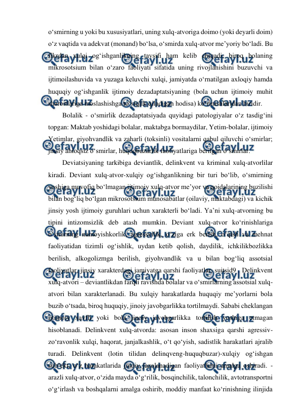  
 
 
o‘smirning u yoki bu xususiyatlari, uning xulq-atvoriga doimo (yoki deyarli doim) 
o‘z vaqtida va adekvat (monand) bo‘lsa, o‘smirda xulq-atvor me’yoriy bo‘ladi. Bu 
fikrdan xulqi og‘ishganlikning tavsifi ham kelib chiqadi, biroq bolaning 
mikrosotsium bilan o‘zaro faoliyati sifatida uning rivojlanishini buzuvchi va 
ijtimoilashuvida va yuzaga keluvchi xulqi, jamiyatda o‘rnatilgan axloqiy hamda 
huquqiy og‘ishganlik ijtimoiy dezadaptatsiyaning (bola uchun ijtimoiy muhit 
sharoitlariga moslashishga to‘siqlik qiladigan hodisa) ko‘rinishlaridan biridir.  
Bolalik - o‘smirlik dezadaptatsiyada quyidagi patologiyalar o‘z tasdig‘ini 
topgan: Maktab yoshidagi bolalar, maktabga bormaydilar, Yetim-bolalar, ijtimoiy 
Yetimlar, giyohvandlik va zaharli (toksinli) vositalarni qabul qiluvchi o‘smirlar; 
jinsiy ahloqsiz o‘smirlar, huquqbuzarlik faoliyatlariga berilgan o‘smirlar. 
Deviatsiyaning tarkibiga deviantlik, delinkvent va kriminal xulq-atvorlilar 
kiradi. Deviant xulq-atvor-xulqiy og‘ishganlikning bir turi bo‘lib, o‘smirning 
yoshiga muvofiq bo‘lmagan ijtimoiy xulq-atvor me’yor va qoidalarining buzilishi 
bilan bog‘liq bo‘lgan mikrosotsium munosabatlar (oilaviy, maktabdagi) va kichik 
jinsiy yosh ijtimoiy guruhlari uchun xarakterli bo‘ladi. Ya’ni xulq-atvorning bu 
tipini intizomsizlik deb atash mumkin. Deviant xulq-atvor ko‘rinishlariga 
o‘smirning namoyishkorlik, agressvilik, o‘ziga erk berish, o‘qish va mehnat 
faoliyatidan tizimli og‘ishlik, uydan ketib qolish, daydilik, ichkilikbozlikka 
berilish, alkogolizmga berilish, giyohvandlik va u bilan bog‘liq assotsial 
faoliyatlar, jinsiy xarakterdagi jamiyatga qarshi faoliyatlar, suitsid9 . Delinkvent 
xulq-atvori – deviantlikdan farqli ravishda bolalar va o‘smirlarning assotsial xulq-
atvori bilan xarakterlanadi. Bu xulqiy harakatlarda huquqiy me’yorlarni bola 
buzib o‘tsada, biroq huquqiy, jinoiy javobgarlikka tortilmaydi. Sababi cheklangan 
ijtimoiy xavfli yoki bola jinoiy javobgarlikka tortilish yoshiga etmagan 
hisoblanadi. Delinkvent xulq-atvorda: asosan inson shaxsiga qarshi agressiv-
zo‘ravonlik xulqi, haqorat, janjalkashlik, o‘t qo‘yish, sadistlik harakatlari ajralib 
turadi. Delinkvent (lotin tilidan delinqveng-huquqbuzar)-xulqiy og‘ishgan 
sub’ekt, o‘z harakatlarida jinoiy jazolanadigan faoliyatlarni amalga oshiradi. - 
arazli xulq-atvor, o‘zida mayda o‘g‘rilik, bosqinchilik, talonchilik, avtotransportni 
o‘g‘irlash va boshqalarni amalga oshirib, moddiy manfaat ko‘rinishning ilinjida 
