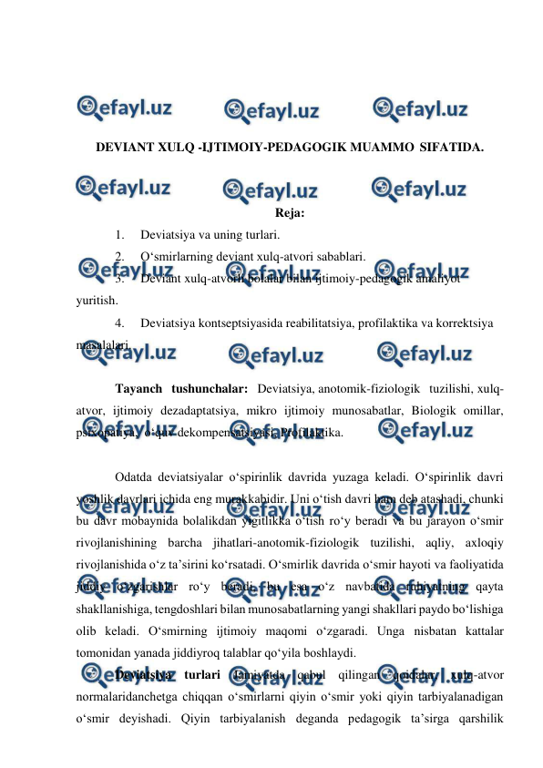  
 
 
 
 
 
 
DEVIANT XULQ -IJTIMOIY-PEDAGOGIK MUAMMO SIFATIDA. 
 
 
Reja: 
1. 
Deviatsiya va uning turlari. 
2. 
O‘smirlarning deviant xulq-atvori sabablari. 
3. 
Deviant xulq-atvorli bolalar bilan ijtimoiy-pedagogik amaliyot 
yuritish. 
4. 
Deviatsiya kontseptsiyasida reabilitatsiya, profilaktika va korrektsiya 
masalalari. 
 
Tayanch tushunchalar: Deviatsiya, anotomik-fiziologik tuzilishi, xulq-
atvor, ijtimoiy dezadaptatsiya, mikro ijtimoiy munosabatlar, Biologik omillar, 
psixopatiya,  o‘quv dekompensatsiyasi, Profilaktika. 
 
Odatda deviatsiyalar o‘spirinlik davrida yuzaga keladi. O‘spirinlik davri 
yoshlik davrlari ichida eng murakkabidir. Uni o‘tish davri ham deb atashadi, chunki 
bu davr mobaynida bolalikdan yigitlikka o‘tish ro‘y beradi va bu jarayon o‘smir 
rivojlanishining barcha jihatlari-anotomik-fiziologik tuzilishi, aqliy, axloqiy 
rivojlanishida o‘z ta’sirini ko‘rsatadi. O‘smirlik davrida o‘smir hayoti va faoliyatida 
jiddiy o‘zgarishlar ro‘y beradi, bu esa o‘z navbatida ruhiyatning qayta 
shakllanishiga, tengdoshlari bilan munosabatlarning yangi shakllari paydo bo‘lishiga 
olib keladi. O‘smirning ijtimoiy maqomi o‘zgaradi. Unga nisbatan kattalar 
tomonidan yanada jiddiyroq talablar qo‘yila boshlaydi. 
Deviatsiya turlari Jamiyatda qabul qilingan qoidalar, xulq-atvor 
normalaridanchetga chiqqan o‘smirlarni qiyin o‘smir yoki qiyin tarbiyalanadigan 
o‘smir deyishadi. Qiyin tarbiyalanish deganda pedagogik ta’sirga qarshilik 
