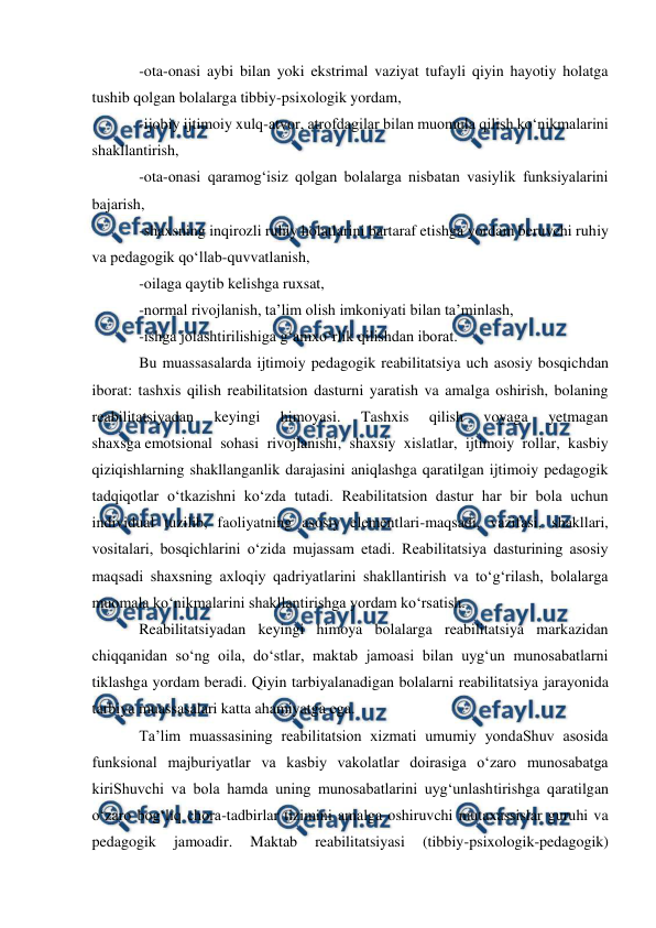  
 
 
-ota-onasi aybi bilan yoki ekstrimal vaziyat tufayli qiyin hayotiy holatga 
tushib qolgan bolalarga tibbiy-psixologik yordam, 
-ijobiy ijtimoiy xulq-atvor, atrofdagilar bilan muomula qilish ko‘nikmalarini 
shakllantirish, 
-ota-onasi qaramog‘isiz qolgan bolalarga nisbatan vasiylik funksiyalarini 
bajarish, 
-shaxsning inqirozli ruhiy holatlarini bartaraf etishga yordam beruvchi ruhiy 
va pedagogik qo‘llab-quvvatlanish, 
-oilaga qaytib kelishga ruxsat, 
-normal rivojlanish, ta’lim olish imkoniyati bilan ta’minlash, 
-ishga jolashtirilishiga g‘amxo‘rlik qilishdan iborat. 
Bu muassasalarda ijtimoiy pedagogik reabilitatsiya uch asosiy bosqichdan 
iborat: tashxis qilish reabilitatsion dasturni yaratish va amalga oshirish, bolaning 
reabilitatsiyadan 
keyingi 
himoyasi. 
Tashxis 
qilish 
voyaga 
yetmagan 
shaxsga emotsional sohasi rivojlanishi, shaxsiy xislatlar, ijtimoiy rollar, kasbiy 
qiziqishlarning shakllanganlik darajasini aniqlashga qaratilgan ijtimoiy pedagogik 
tadqiqotlar o‘tkazishni ko‘zda tutadi. Reabilitatsion dastur har bir bola uchun 
individual tuzilib, faoliyatning asosiy elementlari-maqsadi, vazifasi, shakllari, 
vositalari, bosqichlarini o‘zida mujassam etadi. Reabilitatsiya dasturining asosiy 
maqsadi shaxsning axloqiy qadriyatlarini shakllantirish va to‘g‘rilash, bolalarga 
muomala ko‘nikmalarini shakllantirishga yordam ko‘rsatish. 
Reabilitatsiyadan keyingi himoya bolalarga reabilitatsiya markazidan 
chiqqanidan so‘ng oila, do‘stlar, maktab jamoasi bilan uyg‘un munosabatlarni 
tiklashga yordam beradi. Qiyin tarbiyalanadigan bolalarni reabilitatsiya jarayonida 
tarbiya muassasalari katta ahamiyatga ega. 
Ta’lim muassasining reabilitatsion xizmati umumiy yondaShuv asosida 
funksional majburiyatlar va kasbiy vakolatlar doirasiga o‘zaro munosabatga 
kiriShuvchi va bola hamda uning munosabatlarini uyg‘unlashtirishga qaratilgan 
o‘zaro bog‘liq chora-tadbirlar tizimini amalga oshiruvchi mutaxassislar guruhi va 
pedagogik 
jamoadir. 
Maktab 
reabilitatsiyasi 
(tibbiy-psixologik-pedagogik) 
