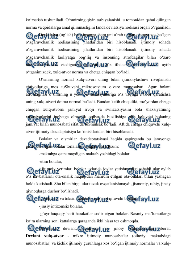  
 
 
ko‘rsatish tushuniladi. O‘smirning qiyin tarbiyalanishi, u tomonidan qabul qilingan 
norma va qoidalarga amal qilinmasligini fanda deviatsiya hodisasi orqali o‘rganiladi. 
Deviatsiya (og‘ish) ham insonga, ham uni o‘rab turgan olamga xos bo‘lgan 
o‘zgaruvchanlik hodisasining jihatlaridan biri hisoblanadi. ijtimoiy sohada 
o‘zgaruvchanlik hodisasining jihatlaridan biri hisoblanadi. ijtimoiy sohada 
o‘zgaruvchanlik faoliyatga bog‘liq va insonning atrofdagilar bilan o‘zaro 
munosabatini aks etadigan xulq-atvorida o‘z ifodasini topadi. Avval aytib 
o‘tganimizdek, xulq-atvor norma va chetga chiqqan bo‘ladi. 
O‘smirning normal xulq-atvori uning bilan ijtimoiylashuvi rivojlanishi 
ehtiyojlariga mos tuShuvchi mikrosotsium o‘zaro munosabati. Agar bolani 
atrofdagilari o‘smirning u yoki bu xususiyatlariga o‘z vaqtida e’tibor qaratishsa 
uning xulq-atvori doimo normal bo‘ladi. Bundan kelib chiqadiki, me’yordan chetga 
chiqqan xulq-atvorni jamiyat rivoji va svilizatsiyasini bola shaxsiyatining 
xususiyatlarini inobatga olmaslik oqibatida buzilishiga olib keluvchi bolaning 
jamiyat bilan munosabati sifatida tuShunsak bo‘ladi. Aftida chetga chiquvchi xulq-
atvor ijtimoiy dezadaptatsiya ko‘rinishlaridan biri hisoblanadi.  
Bolalar va o‘smirlar dezadaptatsiyasi haqida gapirganda bu jarayonga 
giriftor bo‘lgan bolalar toifalarini aniqlab olish lozim: 
-maktabga qatnamaydigan maktab yoshidagi bolalar, 
-etim bolalar, 
- ijtimoiy yetimlar, bolalar uylarida joylar yetishmasligi sababli ular oylab 
o‘z navbatlarini ota-onalik huquqidan mahrum etilgan ota-onalari bilan yashagan 
holda kutishadi. Shu bilan birga ular tuzuk ovqatlanishmaydi, jismoniy, ruhiy, jinsiy 
qiynoqlarga duchor bo‘lishadi. 
-giyohvand va toksin moddalar iste’mol qiluvchi bolalar, 
-jinsiy intizomsiz bolalar, 
-g‘ayrihuquqiy hatti-harakatlar sodir etgan bolalar. Rasmiy ma’lumotlarga 
ko‘ra ularning soni kattalarga qaraganda ikki hissa tez oshmoqda. 
Deviatsiya 
deviant, 
delikvent 
va 
jinoiy 
xulq-atvordan 
iborat. 
Deviant xulq-atvor - mikro ijtimoiy munosabatlar (oilaviy, maktabdagi 
munosabatlar) va kichik ijtimoiy guruhlarga xos bo‘lgan ijtimoiy normalar va xulq-
