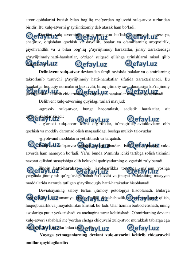  
 
 
atvor qoidalarini buzish bilan bog‘liq me’yordan og‘uvchi xulq-atvor turlaridan 
biridir. Bu xulq-atvorni g‘ayriintizomiy deb atasak ham bo‘ladi.  
Deviant xulq-atvorning yorqin namoyon bo‘lishiga namoyish, agressiya, 
chaqiruv, o‘qishdan qochish va daydilik, boalar va o‘smirlarning aroqxo‘rlik, 
giyohvandlik va u bilan bog‘liq g‘ayriijtimoiy harakatlar, jinsiy xarakterdagi 
g‘ayriijtimoiy hatti-harakatlar, o‘zigo‘ suiqasd qilishga urinishlarni misol qilib 
keltirsak bo‘ladi. 
Delinkvent xulq-atvor deviantdan farqli ravishda bolalar va o‘smirlarning 
takrorlanib turuvchi g‘ayriijtimoiy hatti-harakatlar sifatida xarakterlanadi. Bu 
harakatlar huquqiy normalarni buzuvchi, biroq ijtimoiy xavf darajasiga ko‘ra jinoiy 
javobgarlikni keltirib chiqarmaydigan muayyan harakatlar majmuasiga aylanadi. 
Delikvent xulq-atvorning quyidagi turlari mavjud: 
-agressiv 
xulq-atvor, 
bunga 
haqoratlash, 
sadistik 
harakatlar, 
o‘t 
qo‘yish kabilar kiradi; 
- g‘arazli xulq-atvor: kichk o‘g‘riliklar, ta’magirlik, avtoulovlarni olib 
qochish va moddiy daromad olish maqsadidagi boshqa mulkiy tajovuzlar; 
-giyohvand moddalarni yetishtirish va tarqatish. 
Delikvent xulq-atvor nafaqat tashqi jihatdan, balki ichki-shaxsiy xulq-
atvorda ham namoyon bo‘ladi. Ya’ni bunda o‘smirda ichki tartibga solish tizimini 
nazorat qilishni susayishiga olib keluvchi qadriyatlarning o‘zgarishi ro‘y beradi. 
Jinoiy hatti-harakat jinoiy javobgarlikka tortishga, ma’lum yoshga 
yetganda jinoiy ish qo‘zg‘ashga sabab bo‘luvchi va jinoyat kodeksining muayyan 
moddalarida nazarda tutilgan g‘ayrihuquqiy hatti-harakatlar hisoblanadi. 
Deviatsiyaning salbiy turlari ijtimoiy potologiya hisoblanadi. Bularga 
aroqxo‘rlik, toksikomaniya, giyohvandlik, fohishabozlik, o‘z joniga qasd qilish, 
huquqbuzarlik va jinoyatchilikni kiritsak bo‘ladi. Ular tizimni barbod etishadi, uning 
asoslariga putur yetkazishadi va anchagina zarar keltirishadi. O‘smirlarning deviant 
xulq-atvori sabablari me’yordan chetga chiquvchi xulq-atvor murakkab tabiatga ega 
bo‘lib, turli xil omillar bilan izohlanadi. 
 Voyaga yetmaganlarning deviant xulq-atvorini keltirib chiqaruvchi 
omillar quyidagilardir: 
