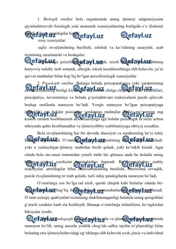  
 
 
1. Biologik omillar bola organizmida uning ijtimoiy adaptatsiyasini 
qiyinlashtiruvchi fiziologik yoki anotomik xususiyatlarning borligida o‘z ifodasini 
topadi. Ularga quyidagilar kiradi: 
-irsiy xsusiyatlar; 
-aqliy rivojlanishning buzilishi, eshitish va ko‘rishning susayishi, asab 
tizimining zararlanishi va boshqalar; 
-organizmga psixofiziologik zo‘r berish, nizoli holatlar, atrof-muhitning 
kimyoviy tarkibi, turli somatik, allergik, toksik kasallanishlarga olib keluvchi, ya’ni 
quvvat manbalari bilan bog‘liq bo‘lgan psixofiziologik xususiyatlar. 
2. Psixologik omillar. Bularga bolada psixopatalogiya yoki xarakterining 
aksetkatsiyasining borligi kiradi. Bu me’yordan chetga chiqishlar asab kasalliklari, 
psixopatiya, nevrosteniya va bolada g‘ayriadekvant reaksiyalarni paydo qiluvchi 
boshqa omillarda namoyon bo‘ladi. Yorqin namoyon bo‘lgan psixopatiyaga 
(tentaklik) ega bolalar psixiatrlar yordamiga muhtojlar. Ruhiy me’yorning eng 
keskin varianti hisoblanmish aksentuatsiyaga ega bolalar psixologik ta’sirlar uchun 
nihoyatda qaltis hisoblanadilar va ijtimoiytibbiy reabilitatsiyaga ehtiyoj sezadilar. 
Bola rivojlanishining har bir davrida shaxsiyat va xarakterning ba’zi ruhiy 
hislatlari shakllanadi. O‘smirda ruhiyat rivojlanishining ikki bosqichi kuzatiladi: 
yoki u yashaydigan ijtimoiy muhitdan bezib qoladi, yoki ko‘nikib ketadi. Agar 
oilada bola ota-onasi tomonidan yetarli mehr his qilmasa unda bu holatda uning 
himoya vositasi vazifasini begonalashuv bajaradi. Bu begonalashuv asabiy 
reaksiyalar, atrofdagilar bilna munosabatlarning buzilishi, emotsional sovuqlik, 
psixik rivojlanishning to‘xtab qolishi, turli ruhiy patalogilarda namoyon bo‘ladi. 
O‘smirlarga xos bo‘lga rad etish, qarshi chiqish kabi hislatlar odatda bir-
biriga emotsional bog‘liq bo‘lgan oilaviy munosabatlarning oqibati hisoblanadi. 
O‘smir axloqiy qadriyatlari tizimining shakllanmaganligi holatida uning qiziqishlari 
g‘arazli xarakter kasb eta boshlaydi. Bunaqa o‘smirlarga infantilizm, ko‘ngilochar 
hikoyalar xosdir. 
3. Ijtimoiy-pedagogik omillar maktab, oila va ijtimoiy tarbiya nuqsonlarida 
namoyon bo‘lib, uning asosida yoshlik chog‘ida salbiy tajriba to‘planishligi bilan 
bolaning erta ijtimoiylashuvidagi og‘ishlarga olib keluvchi yosh, jinsiy va individual 
