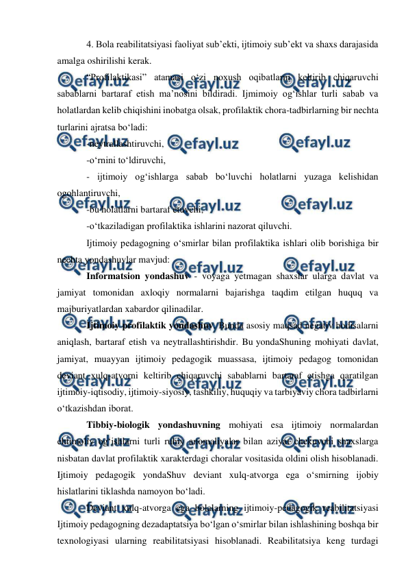  
 
 
4. Bola reabilitatsiyasi faoliyat sub’ekti, ijtimoiy sub’ekt va shaxs darajasida 
amalga oshirilishi kerak. 
“Profilaktikasi” atamasi o‘zi noxush oqibatlarni keltirib chiqaruvchi 
sabablarni bartaraf etish ma’nosini bildiradi. Ijmimoiy og‘ishlar turli sabab va 
holatlardan kelib chiqishini inobatga olsak, profilaktik chora-tadbirlarning bir nechta 
turlarini ajratsa bo‘ladi: 
-neytrallashtiruvchi, 
-o‘rnini to‘ldiruvchi, 
- ijtimoiy og‘ishlarga sabab bo‘luvchi holatlarni yuzaga kelishidan 
ogohlantiruvchi, 
-bu holatlarni bartaraf etuvchi, 
-o‘tkaziladigan profilaktika ishlarini nazorat qiluvchi. 
Ijtimoiy pedagogning o‘smirlar bilan profilaktika ishlari olib borishiga bir 
nechta yondashuvlar mavjud: 
Informatsion yondashuv - voyaga yetmagan shaxslar ularga davlat va 
jamiyat tomonidan axloqiy normalarni bajarishga taqdim etilgan huquq va 
majburiyatlardan xabardor qilinadilar. 
Ijtimoiy profilaktik yondashuv. Bunda asosiy maqsad negativ hodisalarni 
aniqlash, bartaraf etish va neytrallashtirishdir. Bu yondaShuning mohiyati davlat, 
jamiyat, muayyan ijtimoiy pedagogik muassasa, ijtimoiy pedagog tomonidan 
deviant xulq-atvorni keltirib chiqaruvchi sabablarni bartaraf etishga qaratilgan 
ijtimoiy-iqtisodiy, ijtimoiy-siyosiy, tashkiliy, huquqiy va tarbiyaviy chora tadbirlarni 
o‘tkazishdan iborat. 
Tibbiy-biologik yondashuvning mohiyati esa ijtimoiy normalardan 
ehtimoliy og‘ishlarni turli ruhiy anomaliyalar bilan aziyat chekuvchi shaxslarga 
nisbatan davlat profilaktik xarakterdagi choralar vositasida oldini olish hisoblanadi. 
Ijtimoiy pedagogik yondaShuv deviant xulq-atvorga ega o‘smirning ijobiy 
hislatlarini tiklashda namoyon bo‘ladi. 
Deviant xulq-atvorga ega bolalarning ijtimoiy-pedagogik reabilitatsiyasi 
Ijtimoiy pedagogning dezadaptatsiya bo‘lgan o‘smirlar bilan ishlashining boshqa bir 
texnologiyasi ularning reabilitatsiyasi hisoblanadi. Reabilitatsiya keng turdagi 
