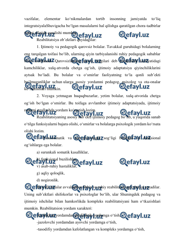  
 
 
vazifalar, 
elementar 
ko‘nikmalardan 
tortib 
insonning 
jamiyatda 
to‘liq 
integratsiyalaShuvigacha bo‘lgan masalalarni hal qilishga qaratilgan chora-tadbirlar 
tizimi sifatida qaralishi mumkin. 
Reabilitatsiya ob’ektlari quyidagilar: 
1. Ijtimoiy va pedagogik qarovsiz bolalar. Tavakkal guruhidagi bolalarning 
eng tarqalgan toifasi bo‘lib, ularning qiyin tarbiyalanishi ruhiy pedagogik sabablar 
bilan izohlanadi. Qarovsizlikning asosiy belgilari deb yetakchilik faoliyatidagi 
kamchiliklar, xulq-atvorda chetga og‘ish, ijtimoiy adaptatsiya qiyinchiliklarini 
aytsak bo‘ladi. Bu bolalar va o‘smirlar faoliyatning to‘la qonli sub’ekti 
bo‘lmaganliklar uchun ularga asosiy yordamni pedagog, psixolog va ota-onalar 
ko‘rsatishlari mumkin. 
2. Voyaga yetmagan huquqbuzarlar, yetim bolalar, xulq-atvorida chetga 
og‘ish bo‘lgan o‘smirlar. Bu toifaga avvlambor ijtimoiy adaptatsiyada, ijtimoiy 
rollarni egallashda yordam ko‘rsatish lozim. 
Reabilitatsiyaning asosiy sub’ekti ijtimoiy pedagog bo‘lib, u yuqorida sanab 
o‘tilga funksiyalarni bajara olishi, o‘smirlar va bolalarga psixologik yordam ko‘rsata 
olishi lozim. 
3. Psixosomatik va nerv-psixologik sog‘ligi buzilgan va funksional 
og‘ishlarga ega bolalar. 
a) surunkali somatik kasalliklar, 
b) funksional buzilishlar, 
v) asab-ruhiy hastaliklar, 
g) aqliy qoloqlik, 
d) nogironlik. 
Bu toifa bolalar avvalambor tibbiy va ruhiy reabilitatsiyaga ehtiyoj sezadilar. 
Uning sub’ektlari shifokorlar va psixologlar bo‘lib, ular Shuningdek pedagog va 
ijtimoiy ishchilar bilan hamkorlikda kompleks reabilitatsiyani ham o‘tkazishlari 
mumkin. Reabilitatsion yordam xarakteri: 
-kechikkan yordamdan profilaktik yordamga o‘tish, 
-jazolovchi yordamdan ayovchi yordamga o‘tish, 
-tasodifiy yordamdan kafolatlangan va kompleks yordamga o‘tish, 
