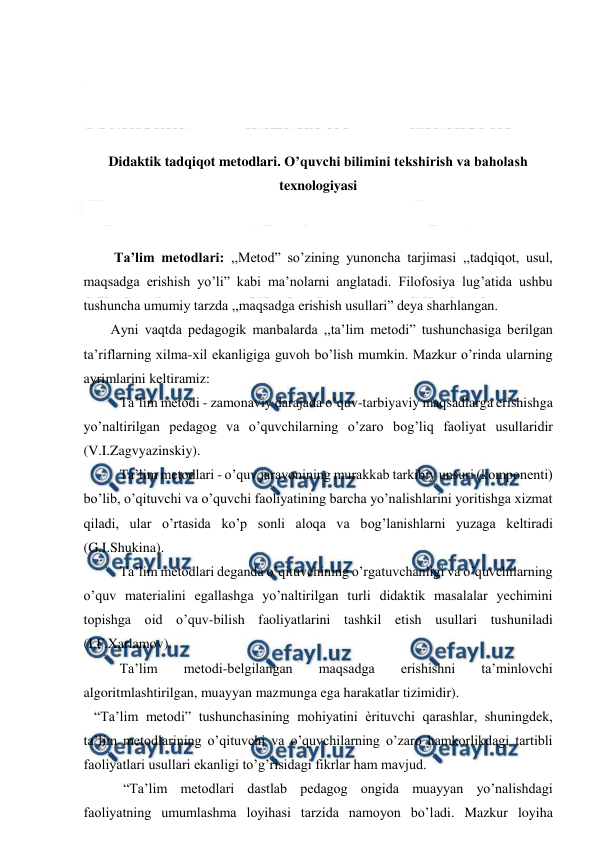  
 
 
 
 
 
Didaktik tadqiqot metodlari. O’quvchi bilimini tekshirish va baholash 
texnologiyasi 
 
 
 Ta’lim metodlari: ,,Metod” so’zining yunoncha tarjimasi ,,tadqiqot, usul, 
maqsadga erishish yo’li” kabi ma’nolarni anglatadi. Filofosiya lug’atida ushbu 
tushuncha umumiy tarzda ,,maqsadga erishish usullari” deya sharhlangan.  
Ayni vaqtda pedagogik manbalarda ,,ta’lim metodi” tushunchasiga berilgan 
ta’riflarning xilma-xil ekanligiga guvoh bo’lish mumkin. Mazkur o’rinda ularning 
ayrimlarini keltiramiz:  
Ta’lim metodi - zamonaviy darajada o’quv-tarbiyaviy maqsadlarga erishishga 
yo’naltirilgan pedagog va o’quvchilarning o’zaro bog’liq faoliyat usullaridir 
(V.I.Zagvyazinskiy).  
Ta’lim metodlari - o’quv jarayonining murakkab tarkibiy unsuri (komponenti) 
bo’lib, o’qituvchi va o’quvchi faoliyatining barcha yo’nalishlarini yoritishga xizmat 
qiladi, ular o’rtasida ko’p sonli aloqa va bog’lanishlarni yuzaga keltiradi 
(G.I.Shukina).  
Ta’lim metodlari deganda o’qituvchining o’rgatuvchanligi va o’quvchilarning 
o’quv materialini egallashga yo’naltirilgan turli didaktik masalalar yechimini 
topishga oid o’quv-bilish faoliyatlarini tashkil etish usullari tushuniladi 
(I.F.Xarlamov). 
Ta’lim 
metodi-belgilangan 
maqsadga 
erishishni 
ta’minlovchi 
algoritmlashtirilgan, muayyan mazmunga ega harakatlar tizimidir).  
   “Ta’lim metodi” tushunchasining mohiyatini ѐrituvchi qarashlar, shuningdek, 
ta’lim metodlarining o’qituvchi va o’quvchilarning o’zaro hamkorlikdagi tartibli 
faoliyatlari usullari ekanligi to’g’risidagi fikrlar ham mavjud.  
 “Ta’lim metodlari dastlab pedagog ongida muayyan yo’nalishdagi 
faoliyatning umumlashma loyihasi tarzida namoyon bo’ladi. Mazkur loyiha 
