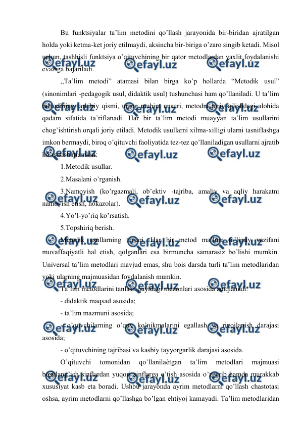 
 
Bu funktsiyalar ta’lim metodini qo’llash jarayonida bir-biridan ajratilgan 
holda yoki ketma-ket joriy etilmaydi, aksincha bir-biriga o’zaro singib ketadi. Misol 
uchun, tashhisli funktsiya o’qituvchining bir qator metodlardan yaxlit foydalanishi 
evaziga bajariladi.  
,,Ta’lim metodi” atamasi bilan birga ko’p hollarda “Metodik usul” 
(sinonimlari -pedagogik usul, didaktik usul) tushunchasi ham qo’llaniladi. U ta’lim 
metodining tarkibiy qismi, uning muhim unsuri, metodni joriy qilishdagi alohida 
qadam sifatida ta’riflanadi. Har bir ta’lim metodi muayyan ta’lim usullarini 
chog’ishtirish orqali joriy etiladi. Metodik usullarni xilma-xilligi ularni tasniflashga 
imkon bermaydi, biroq o’qituvchi faoliyatida tez-tez qo’llaniladigan usullarni ajratib 
ko’rsatish mumkin:  
1.Metodik usullar.  
2.Masalani o’rganish.  
3.Namoyish (ko’rgazmali, ob’ektiv -tajriba, amaliy va aqliy harakatni 
namoyish etish, hokazolar).  
4.Yo’l-yo’riq ko’rsatish.  
5.Topshiriq berish.  
Metodik usullarning turlari. Har bir metod ma’lum ta’limiy vazifani 
muvaffaqiyatli hal etish, qolganlari esa birmuncha samarasiz bo’lishi mumkin. 
Universal ta’lim metodlari mavjud emas, shu bois darsda turli ta’lim metodlaridan 
yoki ularning majmuasidan foydalanish mumkin.  
Ta’lim metodlarini tanlash quyidagi mezonlari asosida aniqlanadi:  
- didaktik maqsad asosida;  
- ta’lim mazmuni asosida;  
- o’quvchilarning o’quv ko’nikmalarini egallash va rivojlanish darajasi 
asosida;  
- o’qituvchining tajribasi va kasbiy tayyorgarlik darajasi asosida.  
O’qituvchi 
tomonidan 
qo’llanilaѐtgan 
ta’lim 
metodlari 
majmuasi 
boshlang’ich sinflardan yuqori sinflarga o’tish asosida o’zgarib hamda murakkab 
xususiyat kasb eta boradi. Ushbu jarayonda ayrim metodlarni qo’llash chastotasi 
oshsa, ayrim metodlarni qo’llashga bo’lgan ehtiyoj kamayadi. Ta’lim metodlaridan 
