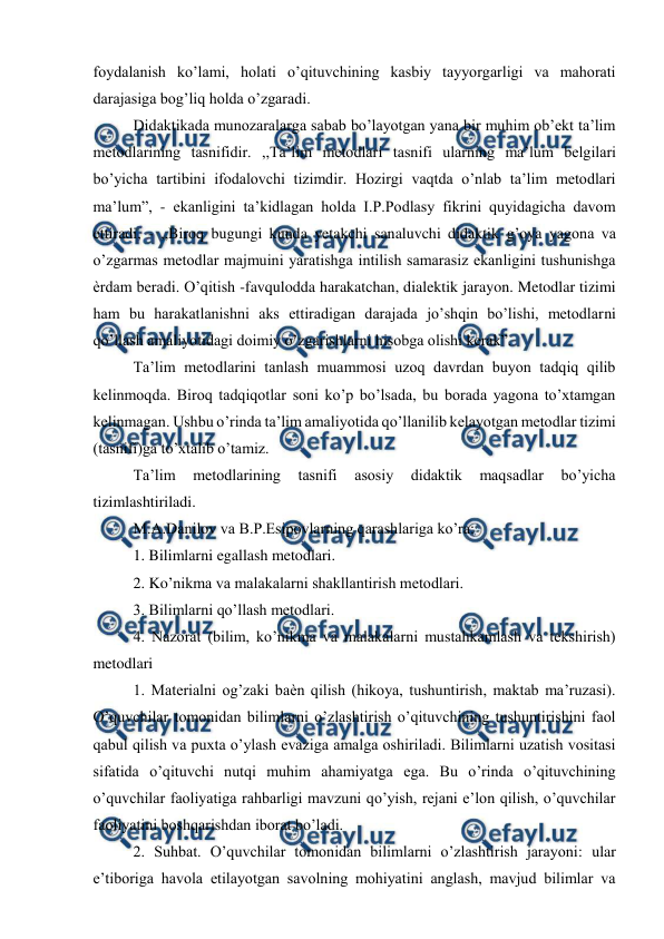  
 
foydalanish ko’lami, holati o’qituvchining kasbiy tayyorgarligi va mahorati 
darajasiga bog’liq holda o’zgaradi.  
Didaktikada munozaralarga sabab bo’layotgan yana bir muhim ob’ekt ta’lim 
metodlarining tasnifidir. ,,Ta’lim metodlari tasnifi ularning ma’lum belgilari 
bo’yicha tartibini ifodalovchi tizimdir. Hozirgi vaqtda o’nlab ta’lim metodlari 
ma’lum”, - ekanligini ta’kidlagan holda I.P.Podlasy fikrini quyidagicha davom 
ettiradi, - ,,Biroq bugungi kunda yetakchi sanaluvchi didaktik g’oya yagona va 
o’zgarmas metodlar majmuini yaratishga intilish samarasiz ekanligini tushunishga 
ѐrdam beradi. O’qitish -favqulodda harakatchan, dialektik jarayon. Metodlar tizimi 
ham bu harakatlanishni aks ettiradigan darajada jo’shqin bo’lishi, metodlarni 
qo’llash amaliyotidagi doimiy o’zgarishlarni hisobga olishi kerak”.  
Ta’lim metodlarini tanlash muammosi uzoq davrdan buyon tadqiq qilib 
kelinmoqda. Biroq tadqiqotlar soni ko’p bo’lsada, bu borada yagona to’xtamgan 
kelinmagan. Ushbu o’rinda ta’lim amaliyotida qo’llanilib kelayotgan metodlar tizimi 
(tasnifi)ga to’xtalib o’tamiz.  
Ta’lim 
metodlarining 
tasnifi 
asosiy 
didaktik 
maqsadlar 
bo’yicha 
tizimlashtiriladi.  
M.A.Danilov va B.P.Esipovlarning qarashlariga ko’ra:  
1. Bilimlarni egallash metodlari.  
2. Ko’nikma va malakalarni shakllantirish metodlari.  
3. Bilimlarni qo’llash metodlari.  
4. Nazorat (bilim, ko’nikma va malakalarni mustahkamlash va tekshirish) 
metodlari  
1. Materialni og’zaki baѐn qilish (hikoya, tushuntirish, maktab ma’ruzasi). 
O’quvchilar tomonidan bilimlarni o’zlashtirish o’qituvchining tushuntirishini faol 
qabul qilish va puxta o’ylash evaziga amalga oshiriladi. Bilimlarni uzatish vositasi 
sifatida o’qituvchi nutqi muhim ahamiyatga ega. Bu o’rinda o’qituvchining 
o’quvchilar faoliyatiga rahbarligi mavzuni qo’yish, rejani e’lon qilish, o’quvchilar 
faoliyatini boshqarishdan iborat bo’ladi.  
2. Suhbat. O’quvchilar tomonidan bilimlarni o’zlashtirish jarayoni: ular 
e’tiboriga havola etilayotgan savolning mohiyatini anglash, mavjud bilimlar va 
