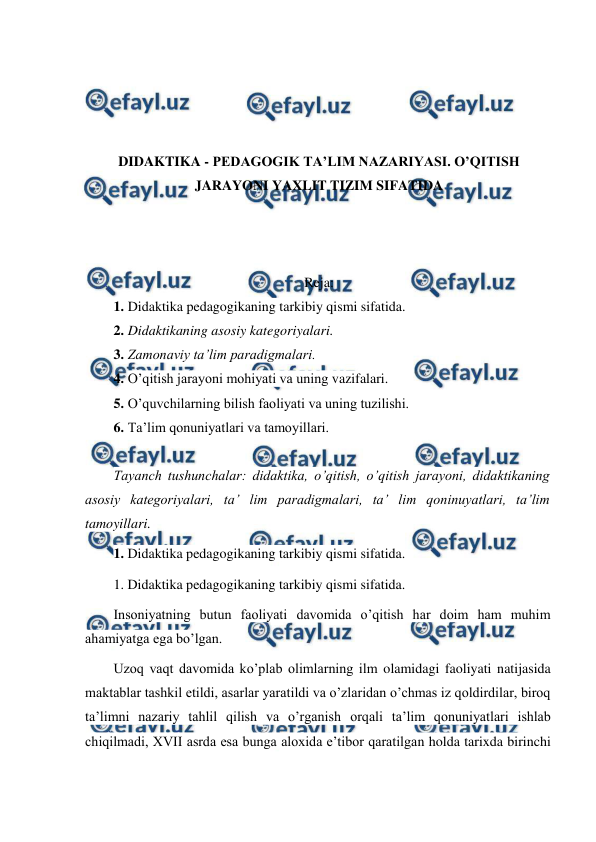  
 
 
 
 
 
DIDAKTIKA - PEDAGOGIK TA’LIM NAZARIYASI. O’QITISH 
JARAYONI YAXLIT TIZIM SIFATIDA 
 
 
 
Reja: 
1. Didaktika pedagogikaning tarkibiy qismi sifatida.  
2. Didaktikaning asosiy kategoriyalari. 
3. Zamonaviy ta’lim paradigmalari. 
4. O’qitish jarayoni mohiyati va uning vazifalari. 
5. O’quvchilarning bilish faoliyati va uning tuzilishi. 
6. Ta’lim qonuniyatlari va tamoyillari. 
 
Tayanch tushunchalar: didaktika, o’qitish, o’qitish jarayoni, didaktikaning 
asosiy kategoriyalari, ta’ lim paradigmalari, ta’ lim qoninuyatlari, ta’lim 
tamoyillari. 
1. Didaktika pedagogikaning tarkibiy qismi sifatida. 
1. Didaktika pedagogikaning tarkibiy qismi sifatida. 
Insoniyatning butun faoliyati davomida o’qitish har doim ham muhim 
ahamiyatga ega bo’lgan. 
Uzoq vaqt davomida ko’plab olimlarning ilm olamidagi faoliyati natijasida 
maktablar tashkil etildi, asarlar yaratildi va o’zlaridan o’chmas iz qoldirdilar, biroq 
ta’limni nazariy tahlil qilish va o’rganish orqali ta’lim qonuniyatlari ishlab 
chiqilmadi, XVII asrda esa bunga aloxida e’tibor qaratilgan holda tarixda birinchi 
