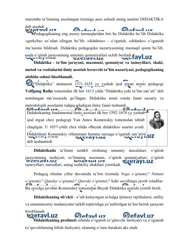  
 
marotaba ta’limning asoslangan tizimiga asos solindi uning nomini DIDAKTIKA 
deb atashdi. 
Pedagogikaning eng asosiy tarmoqlaridan biri bu Didaktika bo’lib Didaktika 
«grekcha» so’zdan olingan bo’lib, «didaktos» - o’rgatish, «didasko» o’rganish 
ma’nosini bildiradi. Didaktika pedagogika nazariyasining mustaqil qismi bo’lib, 
unda o’qitish jarayonining umumiy qonuniyatlari ochib beriladi. 
Didaktika - ta’lim jarayoni, mazmuni, qonuniyat va tamoyillari, shakl, 
metod va vositalarini ilmiy asoslab beruvchi ta’lim nazariyasi, pedagogikaning 
alohida sohasi hisoblanadi. 
“Didaktika” atamasini 1571-1635 yy yashab ijod etgan nemis pedagogi 
Volfgang Ratke tomonidan ilk bor 1613 yilda “Didaktika yoki ta’lim san’ati” deb 
nomlangan ma’ruzasida qo’llagan. Didaktika nomi ostida fanni nazariy va 
metodologik asoslarini tadqiq qiladigan ilmiy fanni tushundi. 
Didaktikaning fundamental ilmiy asoslari ilk bor 1592-1670 yy yashab 
ijod etgan chex pedagogi Yan Amos Komenskiy tomonidan ishlab 
chiqilgan. U 1657-yilda chex tilida «Buyuk didaktika» asarini yozdi. 
Didaktikani Komenskiy «Hammani hamma narsaga o’rgatish san’ati» 
deb tushuntirdi. 
 
Didaktikada ta’limni tashkil etishning umumiy masalalari, o’qitish 
jarayonining mohiyati, ta’limning mazmuni, o’qitish qonuniyatlari, o’qitish 
tamoyillari, metodlari, uning tashkiliy shakllari yoritiladi. 
Pedagog olimlar yillar davomida ta’lim tizimida Nega o’qitamiz? Nimani 
o’qitamiz? Qanday o’qitamiz? Qaerda o’qitamiz? kabi savollarga javob izladilar. 
Bu savolga javobni Komenskiy tomonidan Buyuk Didaktika asarida yoritib berdi.  
Didaktikaning ob’ekti - o’sib kelayotgan avlodga ijtimoiy tajribalarni, milliy 
va umuminsoniy madaniyatni tarkib toptirishga yo’naltirilgan ta‘lim berish jarayoni 
hisoblanadi. 
Didaktikaning predmeti sifatida o’rgatish (o’qituvchi faoliyati) va o’rganish 
(o’quvchilarning bilish faoliyati), ularning o’zaro harakati aks etadi. 
