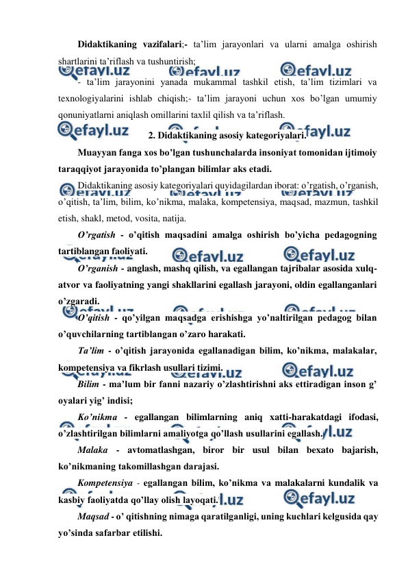  
 
Didaktikaning vazifalari;- ta’lim jarayonlari va ularni amalga oshirish 
shartlarini ta’riflash va tushuntirish; 
- ta’lim jarayonini yanada mukammal tashkil etish, ta’lim tizimlari va 
texnologiyalarini ishlab chiqish;- ta’lim jarayoni uchun xos bo’lgan umumiy 
qonuniyatlarni aniqlash omillarini taxlil qilish va ta’riflash. 
2. Didaktikaning asosiy kategoriyalari. 
Muayyan fanga xos bo’lgan tushunchalarda insoniyat tomonidan ijtimoiy 
taraqqiyot jarayonida to’plangan bilimlar aks etadi. 
Didaktikaning asosiy kategoriyalari quyidagilardan iborat: o’rgatish, o’rganish, 
o’qitish, ta’lim, bilim, ko’nikma, malaka, kompetensiya, maqsad, mazmun, tashkil 
etish, shakl, metod, vosita, natija. 
O’rgatish - o’qitish maqsadini amalga oshirish bo’yicha pedagogning 
tartiblangan faoliyati. 
O’rganish - anglash, mashq qilish, va egallangan tajribalar asosida xulq-
atvor va faoliyatning yangi shakllarini egallash jarayoni, oldin egallanganlari 
o’zgaradi. 
O’qitish - qo’yilgan maqsadga erishishga yo’naltirilgan pedagog bilan 
o’quvchilarning tartiblangan o’zaro harakati. 
Ta’lim - o’qitish jarayonida egallanadigan bilim, ko’nikma, malakalar, 
kompetensiya va fikrlash usullari tizimi. 
Bilim - ma’lum bir fanni nazariy o’zlashtirishni aks ettiradigan inson g’ 
oyalari yig’ indisi; 
Ko’nikma - egallangan bilimlarning aniq xatti-harakatdagi ifodasi, 
o’zlashtirilgan bilimlarni amaliyotga qo’llash usullarini egallash. 
Malaka - avtomatlashgan, biror bir usul bilan bexato bajarish, 
ko’nikmaning takomillashgan darajasi. 
Kompetensiya - egallangan bilim, ko’nikma va malakalarni kundalik va 
kasbiy faoliyatda qo’llay olish layoqati. 
Maqsad - o’ qitishning nimaga qaratilganligi, uning kuchlari kelgusida qay 
yo’sinda safarbar etilishi. 
