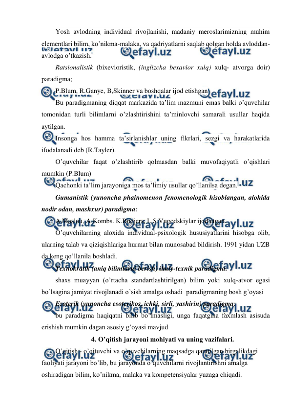  
 
Yosh avlodning individual rivojlanishi, madaniy meroslarimizning muhim 
elementlari bilim, ko’nikma-malaka, va qadriyatlarni saqlab qolgan holda avloddan-
avlodga o’tkazish. 
Ratsionalistik (bixevioristik, (inglizcha bexavior xulq) xulq- atvorga doir) 
paradigma;  
P.Blum, R.Ganye, B,Skinner va boshqalar ijod etishgan 
Bu paradigmaning diqqat markazida ta’lim mazmuni emas balki o’quvchilar 
tomonidan turli bilimlarni o’zlashtirishini ta’minlovchi samarali usullar haqida 
aytilgan. 
Insonga hos hamma ta’sirlanishlar uning fikrlari, sezgi va harakatlarida 
ifodalanadi deb (R.Tayler). 
O’quvchilar faqat o’zlashtirib qolmasdan balki muvofaqiyatli o’qishlari 
mumkin (P.Blum) 
Qachonki ta’lim jarayoniga mos ta’limiy usullar qo’llanilsa degan.  
Gumanistik (yunoncha phainomenon fenomenologik hisoblangan, alohida 
nodir odan, mashxur) paradigma: 
A.Maslou, A.Kombs. K.Rodjers, L.S.Vugodskiylar ijod etgan. 
O’quvchilarning aloxida individual-psixologik hususiyatlarini hisobga olib, 
ularning talab va qiziqishlariga hurmat bilan munosabad bildirish. 1991 yidan UZB 
da keng qo’llanila boshladi. 
Texnokratik (aniq bilimlarni berish) ilmiy-texnik paradigma:  
shaxs muayyan (o’rtacha standartlashtirilgan) bilim yoki xulq-atvor egasi 
bo’lsagina jamiyat rivojlanadi o’sish amalga oshadi  paradigmaning bosh g’oyasi 
Ezoterik (yunoncha esoterikos, ichki, sirli, yashirin) paradigma:  
bu paradigma haqiqatni bilib bo’lmasligi, unga faqatgina faxmlash asisuda 
erishish mumkin dagan asosiy g’oyasi mavjud 
4. O’qitish jarayoni mohiyati va uning vazifalari. 
O’qitish - o’qituvchi va o’quvchilarning maqsadga qaratilgan birgalikdagi 
faoliyati jarayoni bo’lib, bu jarayonda o’quvchilarni rivojlantirishni amalga 
oshiradigan bilim, ko’nikma, malaka va kompetensiyalar yuzaga chiqadi. 
