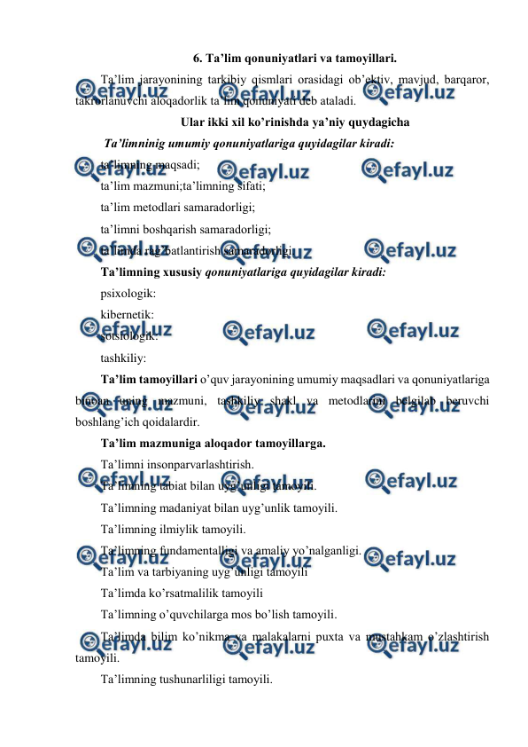  
 
6. Ta’lim qonuniyatlari va tamoyillari. 
Ta’lim jarayonining tarkibiy qismlari orasidagi ob’ektiv, mavjud, barqaror, 
takrorlanuvchi aloqadorlik ta’lim qonuniyati deb ataladi. 
Ular ikki xil ko’rinishda ya’niy quydagicha 
 Ta’limninig umumiy qonuniyatlariga quyidagilar kiradi: 
ta’limning maqsadi; 
ta’lim mazmuni;ta’limning sifati; 
ta’lim metodlari samaradorligi; 
ta’limni boshqarish samaradorligi; 
ta’limda rag’batlantirish samaradorligi. 
Ta’limning xususiy qonuniyatlariga quyidagilar kiradi: 
psixologik: 
kibernetik: 
sotsiologik: 
tashkiliy: 
Ta’lim tamoyillari o’quv jarayonining umumiy maqsadlari va qonuniyatlariga 
binoan uning mazmuni, tashkiliy shakl va metodlarini belgilab beruvchi 
boshlang’ich qoidalardir. 
Ta’lim mazmuniga aloqador tamoyillarga. 
Ta’limni insonparvarlashtirish. 
Ta’limning tabiat bilan uyg’unligi tamoyili.  
Ta’limning madaniyat bilan uyg’unlik tamoyili. 
Ta’limning ilmiylik tamoyili. 
Ta’limning fundamentalligi va amaliy yo’nalganligi.  
Ta’lim va tarbiyaning uyg’unligi tamoyili 
Ta’limda ko’rsatmalilik tamoyili 
Ta’limning o’quvchilarga mos bo’lish tamoyili. 
Ta’limda bilim ko’nikma va malakalarni puxta va mustahkam o’zlashtirish 
tamoyili. 
Ta’limning tushunarliligi tamoyili. 
