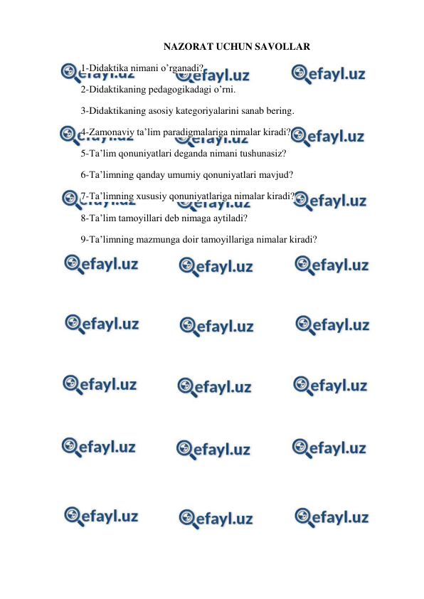  
 
NAZORAT UCHUN SAVOLLAR 
1-Didaktika nimani o’rganadi? 
2-Didaktikaning pedagogikadagi o’rni. 
3-Didaktikaning asosiy kategoriyalarini sanab bering. 
4-Zamonaviy ta’lim paradigmalariga nimalar kiradi? 
5-Ta’lim qonuniyatlari deganda nimani tushunasiz? 
6-Ta’limning qanday umumiy qonuniyatlari mavjud? 
7-Ta’limning xususiy qonuniyatlariga nimalar kiradi? 
8-Ta’lim tamoyillari deb nimaga aytiladi? 
9-Ta’limning mazmunga doir tamoyillariga nimalar kiradi? 
 
