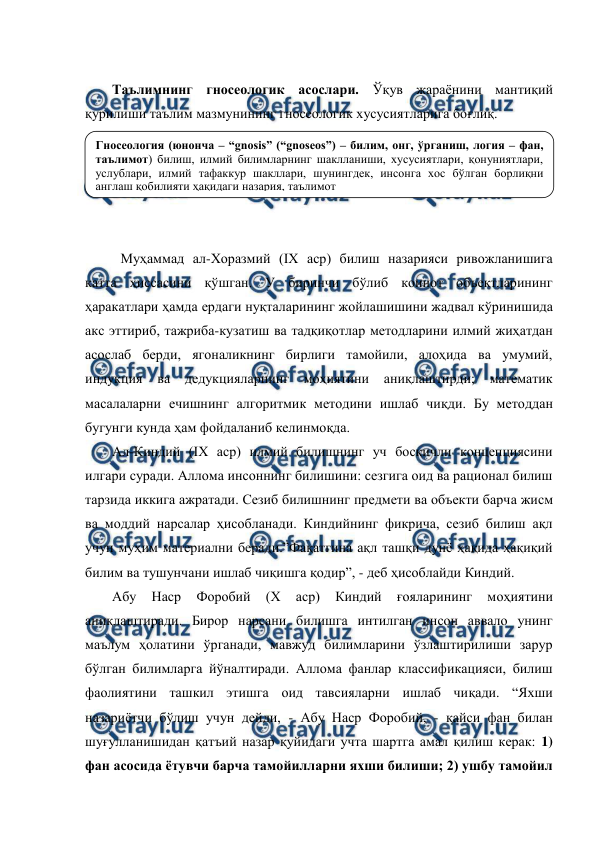  
 
 
Таълимнинг гносеологик асослари. Ўқув жараёнини мантиқий 
қурилиши таълим мазмунининг гносеологик хусусиятларига боғлиқ. 
 
 
 
 
 
Муҳаммад ал-Хоразмий (IХ аср) билиш назарияси ривожланишига 
катта ҳиссасини қўшган. У биринчи бўлиб коинот объектларининг 
ҳаракатлари ҳамда ердаги нуқталарининг жойлашишини жадвал кўринишида 
акс эттириб, тажриба-кузатиш ва тадқиқотлар методларини илмий жиҳатдан 
асослаб берди, ягоналикнинг бирлиги тамойили, алоҳида ва умумий, 
индукция 
ва дедукцияларнинг 
моҳиятини аниқлаштирди; математик 
масалаларни ечишнинг алгоритмик методини ишлаб чиқди. Бу методдан 
бугунги кунда ҳам фойдаланиб келинмоқда. 
Ал-Киндий (IХ аср) илмий билишнинг уч босқичли концепциясини 
илгари суради. Аллома инсоннинг билишини: сезгига оид ва рационал билиш 
тарзида иккига ажратади. Сезиб билишнинг предмети ва объекти барча жисм 
ва моддий нарсалар ҳисобланади. Киндийнинг фикрича, сезиб билиш ақл 
учун муҳим материални беради.”Фақатгина ақл ташқи дунё ҳақида ҳақиқий 
билим ва тушунчани ишлаб чиқишга қодир”, - деб ҳисоблайди Киндий. 
Абу 
Наср 
Форобий 
(Х 
аср) 
Киндий 
ғояларининг 
моҳиятини 
аниқлаштиради. Бирор нарсани билишга интилган инсон аввало унинг 
маълум ҳолатини ўрганади, мавжуд билимларини ўзлаштирилиши зарур 
бўлган билимларга йўналтиради. Аллома фанлар классификацияси, билиш 
фаолиятини ташкил этишга оид тавсияларни ишлаб чиқади. “Яхши 
назариётчи бўлиш учун дейди, - Абу Наср Форобий, - қайси фан билан 
шуғулланишидан қатъий назар қуйидаги учта шартга амал қилиш керак: 1) 
фан асосида ётувчи барча тамойилларни яхши билиши; 2) ушбу тамойил 
Гносеология (юнонча – “gnosis” (“gnoseos”) – билим, онг, ўрганиш, логия – фан, 
таълимот) билиш, илмий билимларнинг шаклланиши, хусусиятлари, қонуниятлари, 
услублари, илмий тафаккур шакллари, шунингдек, инсонга хос бўлган борлиқни 
англаш қобилияти ҳақидаги назария, таълимот 

