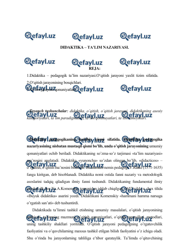  
 
 
 
 
 
DIDAKTIKA – TA’LIM NAZARIYASI. 
 
 
REJA: 
1.Didaktika – pedagogik ta’lim nazariyasi.O‘qitish jarayoni yaxlit tizim sifatida. 
2.O‘qitish jarayonining bosqichlari.  
3.Ta’lim jarayoni qonuniyatlari. 
 
 
   Tayanch tushunchalar: didaktika, o’qitish, o’qitish jarayoni, didaktikaning asosiy 
kategoriyalari, ta’lim paradigmalari, ta’lim qoninuyatlari, ta’lim tamoyillari. 
 
 
   Didaktika pedagogikaning tarkibiy qismi sifatida. Didaktika pedagogika 
nazariyasining nisbatan mustaqil qismi bo’lib, unda o’qitish jarayonining umumiy 
qonuniyatlari ochib beriladi. Didaktikaning so’zma-so’z tarjimasi «ta’lim nazariyasi» 
ma’nosini anglatadi. Didaktika «yunoncha» so’zdan olingan bo’lib, «didacticos» – 
o’rgatish, o’qitish ma’nosini bildiradi. Bu atamani nemis pedagogi V.Ratke (1571-1635) 
fanga kiritgan, deb hisoblanadi. Didaktika nomi ostida fanni nazariy va metodologik 
asoslarini tadqiq qiladigan ilmiy fanni tushundi. Didaktikaning fundamental ilmiy 
asoslari ilk bor Ya.A.Komenskiy tomonidan ishlab chiqilgan. 1657-yilda u chex tilida 
«Buyuk didaktika» asarini yozdi. Didaktikani Komenskiy «hammani hamma narsaga 
o’rgatish san’ati» deb tushuntirdi. 
      Didaktikada ta’limni tashkil etishning umumiy masalalari, o’qitish jarayonining 
mohiyati, ta’limning mazmuni, o’qitish qonuniyatlari, o’qitish tamoyillari, metodlari, 
uning tashkiliy shakllari yoritiladi. O’qitish jarayoni pedagogning o’rgatuvchilik 
faoliyatini va o’quvchilarning maxsus tashkil etilgan bilish faoliyatini o’z ichiga oladi. 
Shu o’rinda bu jarayonlarning tahliliga e’tibor qarataylik. Ta’limda o’qituvchining 
