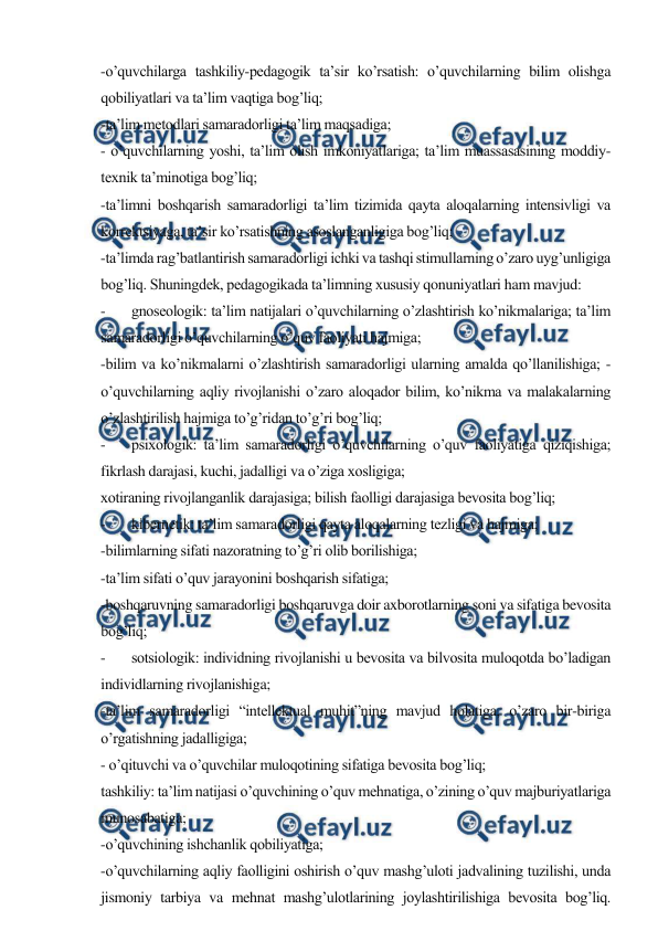  
 
-o’quvchilarga tashkiliy-pedagogik ta’sir ko’rsatish: o’quvchilarning bilim olishga 
qobiliyatlari va ta’lim vaqtiga bog’liq; 
-ta’lim metodlari samaradorligi ta’lim maqsadiga; 
- o’quvchilarning yoshi, ta’lim olish imkoniyatlariga; ta’lim muassasasining moddiy-
texnik ta’minotiga bog’liq; 
-ta’limni boshqarish samaradorligi ta’lim tizimida qayta aloqalarning intensivligi va 
korrektsiyaga, ta’sir ko’rsatishning asoslanganligiga bog’liq; 
-ta’limda rag’batlantirish samaradorligi ichki va tashqi stimullarning o’zaro uyg’unligiga 
bog’liq. Shuningdek, pedagogikada ta’limning xususiy qonuniyatlari ham mavjud: 
- 
gnoseologik: ta’lim natijalari o’quvchilarning o’zlashtirish ko’nikmalariga; ta’lim 
samaradorligi o’quvchilarning o’quv faoliyati hajmiga;  
-bilim va ko’nikmalarni o’zlashtirish samaradorligi ularning amalda qo’llanilishiga; -
o’quvchilarning aqliy rivojlanishi o’zaro aloqador bilim, ko’nikma va malakalarning 
o’zlashtirilish hajmiga to’g’ridan to’g’ri bog’liq; 
- 
psixologik: ta’lim samaradorligi o’quvchilarning o’quv faoliyatiga qiziqishiga; 
fikrlash darajasi, kuchi, jadalligi va o’ziga xosligiga;  
xotiraning rivojlanganlik darajasiga; bilish faolligi darajasiga bevosita bog’liq; 
- 
kibernetik: ta’lim samaradorligi qayta aloqalarning tezligi va hajmiga;  
-bilimlarning sifati nazoratning to’g’ri olib borilishiga;  
-ta’lim sifati o’quv jarayonini boshqarish sifatiga;  
-boshqaruvning samaradorligi boshqaruvga doir axborotlarning soni va sifatiga bevosita 
bog’liq; 
- 
sotsiologik: individning rivojlanishi u bevosita va bilvosita muloqotda bo’ladigan 
individlarning rivojlanishiga;  
-ta’lim samaradorligi “intellektual muhit”ning mavjud holatiga, o’zaro bir-biriga 
o’rgatishning jadalligiga; 
- o’qituvchi va o’quvchilar muloqotining sifatiga bevosita bog’liq; 
 
tashkiliy: ta’lim natijasi o’quvchining o’quv mehnatiga, o’zining o’quv majburiyatlariga 
munosabatiga;  
-o’quvchining ishchanlik qobiliyatiga;  
-o’quvchilarning aqliy faolligini oshirish o’quv mashg’uloti jadvalining tuzilishi, unda 
jismoniy tarbiya va mehnat mashg’ulotlarining joylashtirilishiga bevosita bog’liq. 
