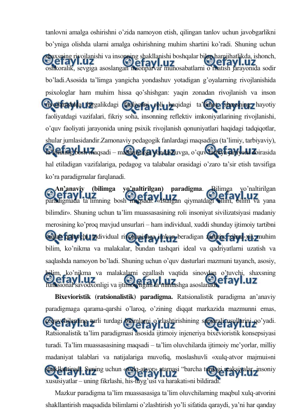  
 
tanlovni amalga oshirishni o’zida namoyon etish, qilingan tanlov uchun javobgarlikni 
bo’yniga olishda ularni amalga oshirishning muhim shartini ko’radi. Shuning uchun 
shaxsning rivojlanishi va insonning shakllanishi boshqalar bilan hamjihatlikda, ishonch, 
oshkoralik, sevgiga asoslangan insonparvar munosabatlarni o’rnatish jarayonida sodir 
bo’ladi.Asosida ta’limga yangicha yondashuv yotadigan g’oyalarning rivojlanishida 
psixologlar ham muhim hissa qo’shishgan: yaqin zonadan rivojlanish va inson 
rivojlanishida birgalikdagi faoliyatni roli haqidagi ta’limot, shaxsning hayotiy 
faoliyatdagi vazifalari, fikriy soha, insonning reflektiv imkoniyatlarining rivojlanishi, 
o’quv faoliyati jarayonida uning psixik rivojlanish qonuniyatlari haqidagi tadqiqotlar, 
shular jumlasidandir.Zamonaviy pedagogik fanlardagi maqsadiga (ta’limiy, tarbiyaviy), 
ta’limning bosh maqsadi – madaniyatga yondashuvga, o’quv-tarbiya jarayoni doirasida 
hal etiladigan vazifalariga, pedagog va talabalar orasidagi o’zaro ta’sir etish tavsifiga 
ko’ra paradigmalar farqlanadi. 
      An’anaviy 
(bilimga 
yo’naltirilgan) 
paradigma. 
Bilimga 
yo’naltirilgan 
paradigmada ta’limning bosh maqsadi: «Istalgan qiymatdagi bilim, bilim va yana 
bilimdir». Shuning uchun ta’lim muassasasining roli insoniyat sivilizatsiyasi madaniy 
merosining ko’proq mavjud unsurlari – ham individual, xuddi shunday ijtimoiy tartibni 
saqlab qoluvchi, individual rivojlanishga imkon beradigan zaruriy, xilma-xil, muhim 
bilim, ko’nikma va malakalar, bundan tashqari ideal va qadriyatlarni uzatish va 
saqlashda namoyon bo’ladi. Shuning uchun o’quv dasturlari mazmuni tayanch, asosiy, 
bilim, ko’nikma va malakalarni egallash vaqtida sinovdan o’tuvchi, shaxsning 
funksional savodxonligi va ijtimoiyligini ta’minlashga asoslanadi. 
      Bixevioristik (ratsionalistik) paradigma. Ratsionalistik paradigma an’anaviy 
paradigmaga qarama-qarshi o’laroq, o’zining diqqat markazida mazmunni emas, 
o’quvchilarning turli turdagi bilimlarni o’zlashtirishining samarali usullarini qo’yadi. 
Ratsionalistik ta’lim paradigmasi asosida ijtimoiy injeneriya bixevioristik konsepsiyasi 
turadi. Ta’lim muassasasining maqsadi – ta’lim oluvchilarda ijtimoiy me’yorlar, milliy 
madaniyat talablari va natijalariga muvofiq, moslashuvli «xulq-atvor majmui»ni 
shakllantiradi. Suning uchun «xulq-atvor» atamasi “barcha turdagi reaksiyalar, insoniy 
xususiyatlar – uning fikrlashi, his-tuyg’usi va harakati»ni bildiradi. 
      Mazkur paradigma ta’lim muassasasiga ta’lim oluvchilarning maqbul xulq-atvorini 
shakllantirish maqsadida bilimlarni o’zlashtirish yo’li sifatida qaraydi, ya’ni har qanday 
