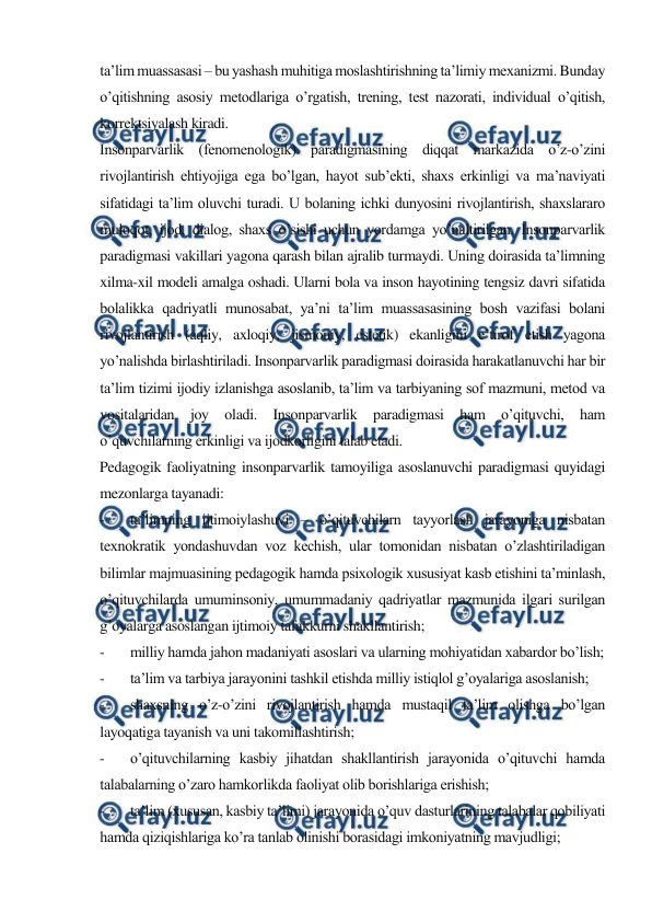  
 
ta’lim muassasasi – bu yashash muhitiga moslashtirishning ta’limiy mexanizmi. Bunday 
o’qitishning asosiy metodlariga o’rgatish, trening, test nazorati, individual o’qitish, 
korrektsiyalash kiradi.  
Insonparvarlik (fenomenologik) paradigmasining diqqat markazida o’z-o’zini 
rivojlantirish ehtiyojiga ega bo’lgan, hayot sub’ekti, shaxs erkinligi va ma’naviyati 
sifatidagi ta’lim oluvchi turadi. U bolaning ichki dunyosini rivojlantirish, shaxslararo 
muloqot, ijod, dialog, shaxs o’sishi uchun yordamga yo’naltirilgan. Insonparvarlik 
paradigmasi vakillari yagona qarash bilan ajralib turmaydi. Uning doirasida ta’limning 
xilma-xil modeli amalga oshadi. Ularni bola va inson hayotining tengsiz davri sifatida 
bolalikka qadriyatli munosabat, ya’ni ta’lim muassasasining bosh vazifasi bolani 
rivojlantirish (aqliy, axloqiy, jismoniy, estetik) ekanligini e’tirof etish yagona 
yo’nalishda birlashtiriladi. Insonparvarlik paradigmasi doirasida harakatlanuvchi har bir 
ta’lim tizimi ijodiy izlanishga asoslanib, ta’lim va tarbiyaning sof mazmuni, metod va 
vositalaridan joy oladi. Insonparvarlik paradigmasi ham o’qituvchi, ham 
o’quvchilarning erkinligi va ijodkorligini talab etadi. 
Pedagogik faoliyatning insonparvarlik tamoyiliga asoslanuvchi paradigmasi quyidagi 
mezonlarga tayanadi: 
- 
ta’limning ijtimoiylashuvi – o’qituvchilarn tayyorlash jarayoniga nisbatan 
texnokratik yondashuvdan voz kechish, ular tomonidan nisbatan o’zlashtiriladigan 
bilimlar majmuasining pedagogik hamda psixologik xususiyat kasb etishini ta’minlash, 
o’qituvchilarda umuminsoniy, umummadaniy qadriyatlar mazmunida ilgari surilgan 
g’oyalarga asoslangan ijtimoiy tafakkurni shakllantirish; 
- 
milliy hamda jahon madaniyati asoslari va ularning mohiyatidan xabardor bo’lish; 
- 
ta’lim va tarbiya jarayonini tashkil etishda milliy istiqlol g’oyalariga asoslanish; 
- 
shaxsning o’z-o’zini rivojlantirish hamda mustaqil ta’lim olishga bo’lgan 
layoqatiga tayanish va uni takomillashtirish; 
- 
o’qituvchilarning kasbiy jihatdan shakllantirish jarayonida o’qituvchi hamda 
talabalarning o’zaro hamkorlikda faoliyat olib borishlariga erishish; 
- 
ta’lim (xususan, kasbiy ta’limi) jarayonida o’quv dasturlarining talabalar qobiliyati 
hamda qiziqishlariga ko’ra tanlab olinishi borasidagi imkoniyatning mavjudligi; 
